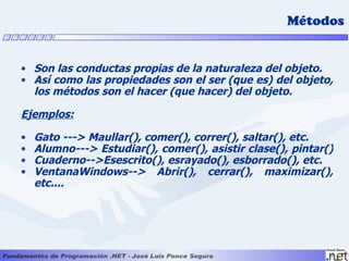 Métodos


• Son las conductas propias de la naturaleza del objeto.
• Así como las propiedades son el ser (que es) del objeto,
  los métodos son el hacer (que hacer) del objeto.

Ejemplos:

•   Gato ---> Maullar(), comer(), correr(), saltar(), etc.
•   Alumno---> Estudiar(), comer(), asistir clase(), pintar()
•   Cuaderno-->Esescrito(), esrayado(), esborrado(), etc.
•   VentanaWindows--> Abrir(), cerrar(), maximizar(),
    etc....
 