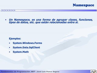 Namespace


• Un Namespace, es una forma de agrupar clases, funciones,
  tipos de datos, etc. que están relacionadas entre sí.




  Ejemplos:
  •   System.Windows.Forms
  •   System.Data.SqlClient
  •   System.Math
 
