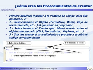 ¿Cómo creo los Procedimientos de evento?

• Primero debemos ingresar a la Ventana de Código, para ello
  pulsamos F7:
• 1.- Seleccionamos el Objeto (Formulario, Botón, Caja de
  texto, etiqueta, etc…) al que vamos a programar.
• 2.- Seleccionamos el Evento que deberá ocurrir sobre el
  objeto seleccionado (Click, MouseEnter, KeyPress, etc…)
• 3.- Una vez creado el procedimiento se procede a escribir el
  código correspondiente.
 