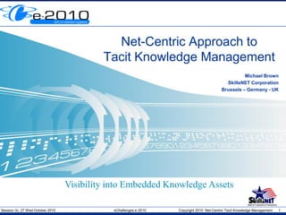 Session 3c, 27 Wed October 2010 eChallenges e-2010 Copyright 2010 Net-Centric Tacit Knowledge Management 1
Net-Centric Approach to
Tacit Knowledge Management
Michael Brown
SkillsNET Corporation
Brussels – Germany - UK
Visibility into Embedded Knowledge Assets
 
