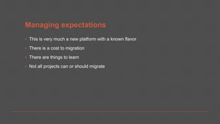 Managing expectations
▪ This is very much a new platform with a known flavor
▪ There is a cost to migration
▪ There are things to learn
▪ Not all projects can or should migrate
 