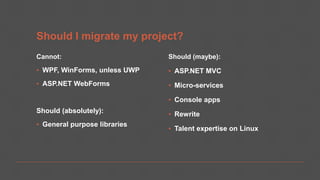 Should I migrate my project?
Cannot:
▪ WPF, WinForms, unless UWP
▪ ASP.NET WebForms
Should (absolutely):
▪ General purpose libraries
Should (maybe):
▪ ASP.NET MVC
▪ Micro-services
▪ Console apps
▪ Rewrite
▪ Talent expertise on Linux
 