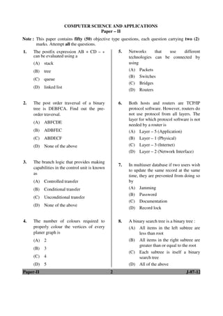 Paper-II 2 J-87-12
1. The postfix expression AB + CD – *
can be evaluated using a
(A) stack
(B) tree
(C) queue
(D) linked list
2. The post order traversal of a binary
tree is DEBFCA. Find out the pre-
order traversal.
(A) ABFCDE
(B) ADBFEC
(C) ABDECF
(D) None of the above
3. The branch logic that provides making
capabilities in the control unit is known
as
(A) Controlled transfer
(B) Conditional transfer
(C) Unconditional transfer
(D) None of the above
4. The number of colours required to
properly colour the vertices of every
planer graph is
(A) 2
(B) 3
(C) 4
(D) 5
5. Networks that use different
technologies can be connected by
using
(A) Packets
(B) Switches
(C) Bridges
(D) Routers
6. Both hosts and routers are TCP/IP
protocol software. However, routers do
not use protocol from all layers. The
layer for which protocol software is not
needed by a router is
(A) Layer – 5 (Application)
(B) Layer – 1 (Physical)
(C) Layer – 3 (Internet)
(D) Layer – 2 (Network Interface)
7. In multiuser database if two users wish
to update the same record at the same
time, they are prevented from doing so
by
(A) Jamming
(B) Password
(C) Documentation
(D) Record lock
8. A binary search tree is a binary tree :
(A) All items in the left subtree are
less than root
(B) All items in the right subtree are
greater than or equal to the root
(C) Each subtree is itself a binary
search tree
(D) All of the above
COMPUTER SCIENCE AND APPLICATIONS
Paper – II
Note : This paper contains fifty (50) objective type questions, each question carrying two (2)
marks. Attempt all the questions.
ANS
ANS
ANS
ANS
ANS
ANS
ANS
ANS
 