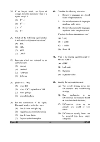 Paper-II 6 J-87-12
35. If an integer needs two bytes of
storage, then the maximum value of a
signed integer is
(A) 216
– 1
(B) 215
– 1
(C) 216
(D) 215
36. Which of the following logic families
is well suited for high-speed operations ?
(A) TTL
(B) ECL
(C) MOS
(D) CMOS
37. Interrupts which are initiated by an
instruction are
(A) Internal
(B) External
(C) Hardware
(D) Software
38. printf(“%c”, 100);
(A) prints 100
(B) prints ASCII equivalent of 100
(C) prints garbage
(D) none of the above
39. For the transmission of the signal,
Bluetooth wireless technology uses
(A) time division multiplexing
(B) frequency division multiplexing
(C) time division duplex
(D) frequency division duplex
40. Consider the following statements :
I. Recursive languages are closed
under complementation.
II. Recursively enumerable languages
are closed under union.
III. Recursively enumerable languages
are closed under complementation.
Which of the above statements are true ?
(A) I only
(B) I and II
(C) I and III
(D) II and III
41. What is the routing algorithm used by
RIP and IGRP ?
(A) OSPF
(B) Link-state
(C) Dynamic
(D) Dijkestra vector
42. Identify the incorrect statement :
(A) The overall strategy drives the
E-Commerce data warehousing
strategy.
(B) Data warehousing in an
E-Commerce environment should
be done in a classical manner.
(C) E-Commerce opens up an
entirely new world of web
server.
(D) E-Commerce security threats can
be grouped into three major
categories.
ANS
ANS
ANS
ANS
ANS
ANS
ANS
ANS
 