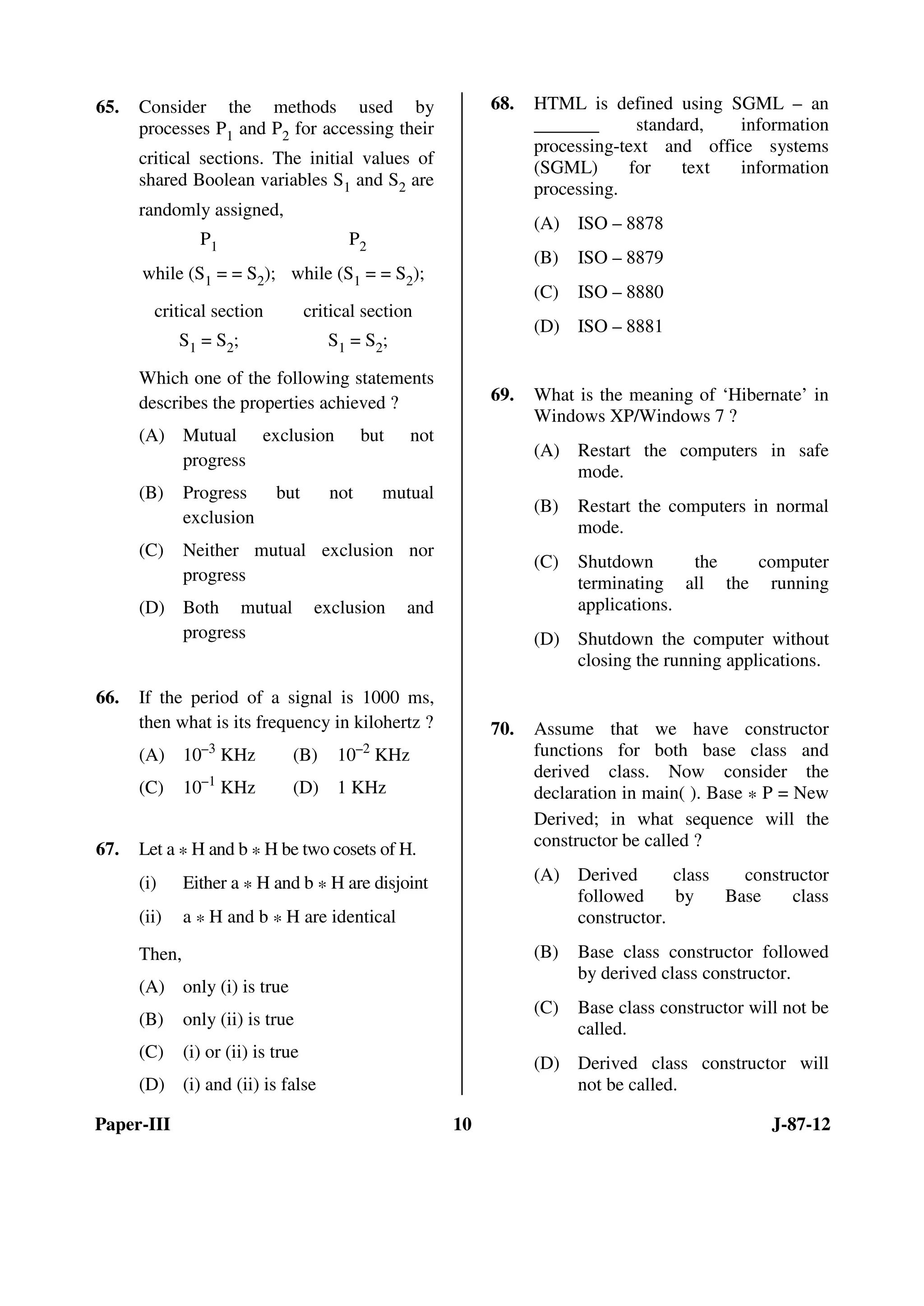 Paper-III 10 J-87-12
65. Consider the methods used by
processes P1 and P2 for accessing their
critical sections. The initial values of
shared Boolean variables S1 and S2 are
randomly assigned,
P1 P2
while (S1 = = S2); while (S1 = = S2);
critical section critical section
S1 = S2; S1 = S2;
Which one of the following statements
describes the properties achieved ?
(A) Mutual exclusion but not
progress
(B) Progress but not mutual
exclusion
(C) Neither mutual exclusion nor
progress
(D) Both mutual exclusion and
progress
66. If the period of a signal is 1000 ms,
then what is its frequency in kilohertz ?
(A) 10–3
KHz (B) 10–2
KHz
(C) 10–1
KHz (D) 1 KHz
67. Let a * H and b * H be two cosets of H.
(i) Either a * H and b * H are disjoint
(ii) a * H and b * H are identical
Then,
(A) only (i) is true
(B) only (ii) is true
(C) (i) or (ii) is true
(D) (i) and (ii) is false
68. HTML is defined using SGML – an
_______ standard, information
processing-text and office systems
(SGML) for text information
processing.
(A) ISO – 8878
(B) ISO – 8879
(C) ISO – 8880
(D) ISO – 8881
69. What is the meaning of ‘Hibernate’ in
Windows XP/Windows 7 ?
(A) Restart the computers in safe
mode.
(B) Restart the computers in normal
mode.
(C) Shutdown the computer
terminating all the running
applications.
(D) Shutdown the computer without
closing the running applications.
70. Assume that we have constructor
functions for both base class and
derived class. Now consider the
declaration in main( ). Base * P = New
Derived; in what sequence will the
constructor be called ?
(A) Derived class constructor
followed by Base class
constructor.
(B) Base class constructor followed
by derived class constructor.
(C) Base class constructor will not be
called.
(D) Derived class constructor will
not be called.
ANS
ANS
ANS
ANS
ANS
ANS
 
