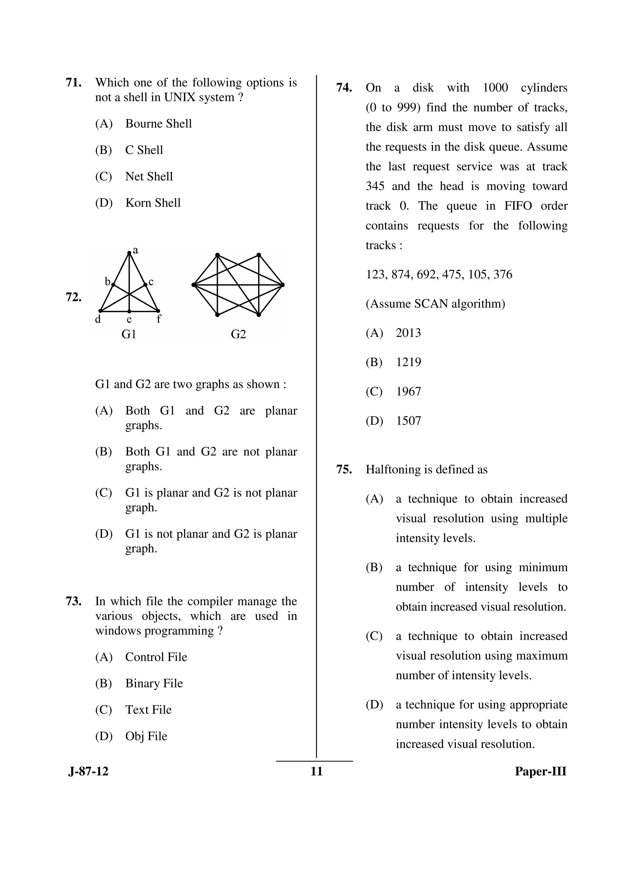 J-87-12 11 Paper-III
71. Which one of the following options is
not a shell in UNIX system ?
(A) Bourne Shell
(B) C Shell
(C) Net Shell
(D) Korn Shell
72.
G1 and G2 are two graphs as shown :
(A) Both G1 and G2 are planar
graphs.
(B) Both G1 and G2 are not planar
graphs.
(C) G1 is planar and G2 is not planar
graph.
(D) G1 is not planar and G2 is planar
graph.
73. In which file the compiler manage the
various objects, which are used in
windows programming ?
(A) Control File
(B) Binary File
(C) Text File
(D) Obj File
74. On a disk with 1000 cylinders
(0 to 999) find the number of tracks,
the disk arm must move to satisfy all
the requests in the disk queue. Assume
the last request service was at track
345 and the head is moving toward
track 0. The queue in FIFO order
contains requests for the following
tracks :
123, 874, 692, 475, 105, 376
(Assume SCAN algorithm)
(A) 2013
(B) 1219
(C) 1967
(D) 1507
75. Halftoning is defined as
(A) a technique to obtain increased
visual resolution using multiple
intensity levels.
(B) a technique for using minimum
number of intensity levels to
obtain increased visual resolution.
(C) a technique to obtain increased
visual resolution using maximum
number of intensity levels.
(D) a technique for using appropriate
number intensity levels to obtain
increased visual resolution.
ANS
ANS
ANS
ANS
ANS
 