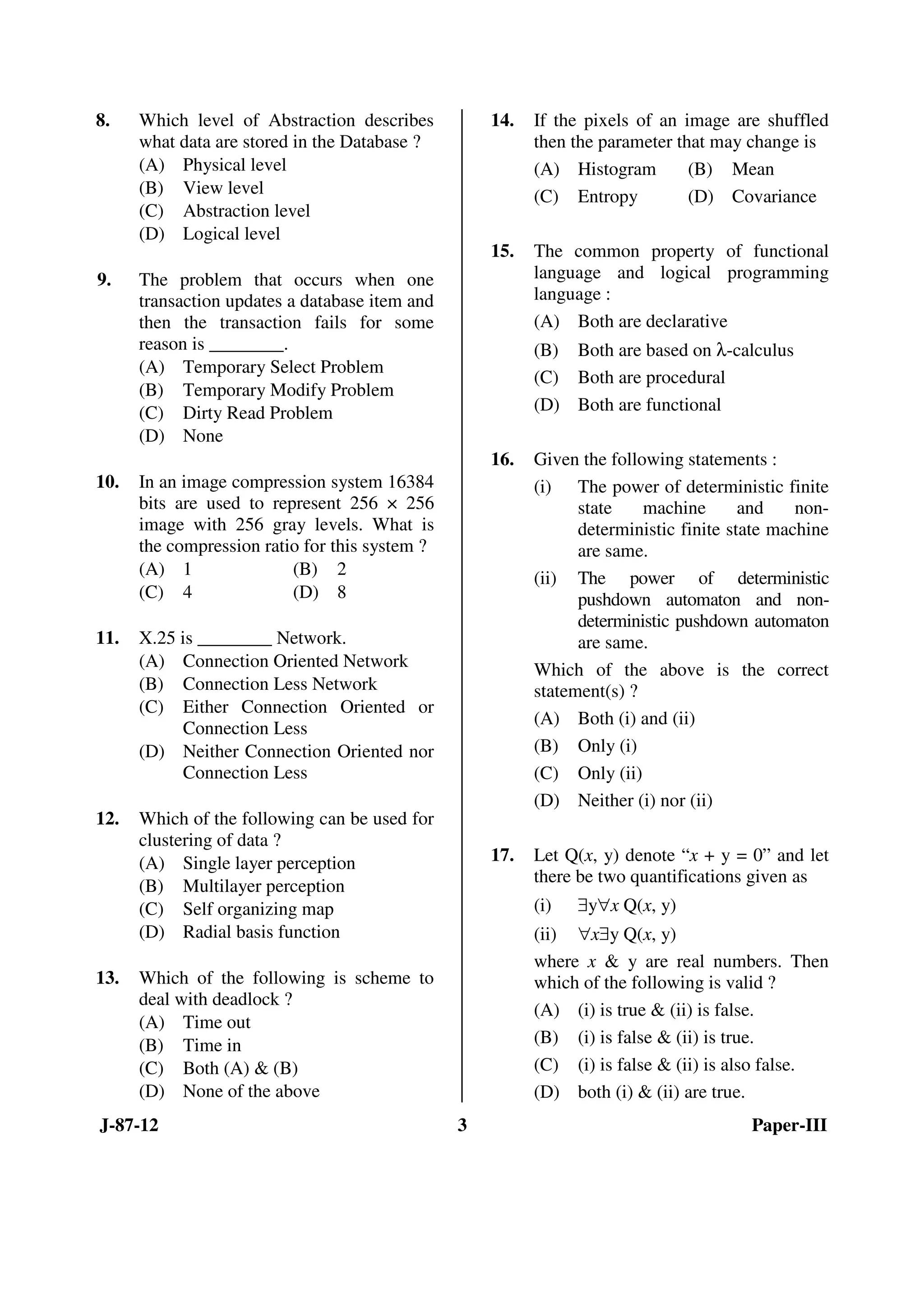 J-87-12 3 Paper-III
8. Which level of Abstraction describes
what data are stored in the Database ?
(A) Physical level
(B) View level
(C) Abstraction level
(D) Logical level
9. The problem that occurs when one
transaction updates a database item and
then the transaction fails for some
reason is ________.
(A) Temporary Select Problem
(B) Temporary Modify Problem
(C) Dirty Read Problem
(D) None
10. In an image compression system 16384
bits are used to represent 256 × 256
image with 256 gray levels. What is
the compression ratio for this system ?
(A) 1 (B) 2
(C) 4 (D) 8
11. X.25 is ________ Network.
(A) Connection Oriented Network
(B) Connection Less Network
(C) Either Connection Oriented or
Connection Less
(D) Neither Connection Oriented nor
Connection Less
12. Which of the following can be used for
clustering of data ?
(A) Single layer perception
(B) Multilayer perception
(C) Self organizing map
(D) Radial basis function
13. Which of the following is scheme to
deal with deadlock ?
(A) Time out
(B) Time in
(C) Both (A) & (B)
(D) None of the above
14. If the pixels of an image are shuffled
then the parameter that may change is
(A) Histogram (B) Mean
(C) Entropy (D) Covariance
15. The common property of functional
language and logical programming
language :
(A) Both are declarative
(B) Both are based on λ-calculus
(C) Both are procedural
(D) Both are functional
16. Given the following statements :
(i) The power of deterministic finite
state machine and non-
deterministic finite state machine
are same.
(ii) The power of deterministic
pushdown automaton and non-
deterministic pushdown automaton
are same.
Which of the above is the correct
statement(s) ?
(A) Both (i) and (ii)
(B) Only (i)
(C) Only (ii)
(D) Neither (i) nor (ii)
17. Let Q(x, y) denote “x + y = 0” and let
there be two quantifications given as
(i) ∃y∀x Q(x, y)
(ii) ∀x∃y Q(x, y)
where x & y are real numbers. Then
which of the following is valid ?
(A) (i) is true & (ii) is false.
(B) (i) is false & (ii) is true.
(C) (i) is false & (ii) is also false.
(D) both (i) & (ii) are true.
ANS
ANS
ANS
ANS
ANS
ANS
ANS
ANS
ANS
ANS
 