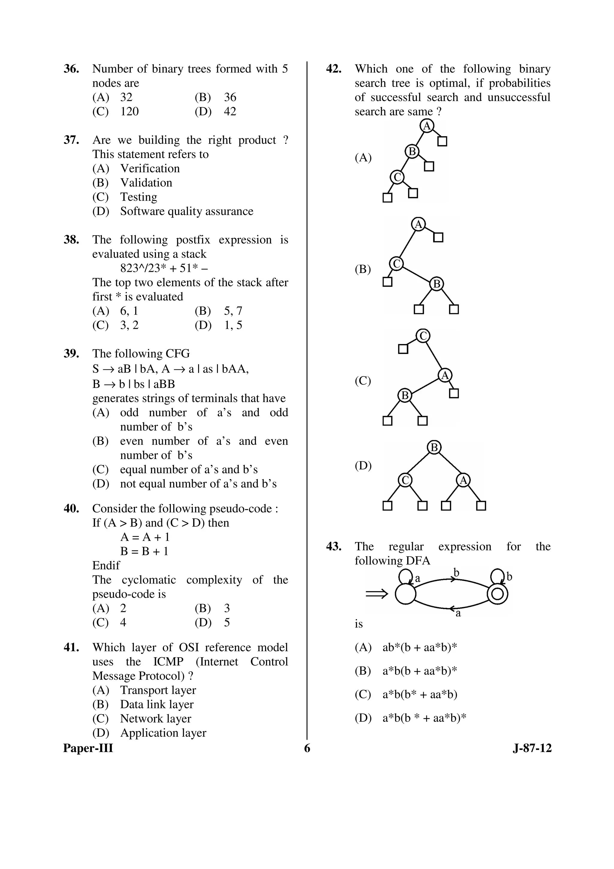 Paper-III 6 J-87-12
36. Number of binary trees formed with 5
nodes are
(A) 32 (B) 36
(C) 120 (D) 42
37. Are we building the right product ?
This statement refers to
(A) Verification
(B) Validation
(C) Testing
(D) Software quality assurance
38. The following postfix expression is
evaluated using a stack
823^/23* + 51* –
The top two elements of the stack after
first * is evaluated
(A) 6, 1 (B) 5, 7
(C) 3, 2 (D) 1, 5
39. The following CFG
S → aB | bA, A → a | as | bAA,
B → b | bs | aBB
generates strings of terminals that have
(A) odd number of a’s and odd
number of b’s
(B) even number of a’s and even
number of b’s
(C) equal number of a’s and b’s
(D) not equal number of a’s and b’s
40. Consider the following pseudo-code :
If (A > B) and (C > D) then
A = A + 1
B = B + 1
Endif
The cyclomatic complexity of the
pseudo-code is
(A) 2 (B) 3
(C) 4 (D) 5
41. Which layer of OSI reference model
uses the ICMP (Internet Control
Message Protocol) ?
(A) Transport layer
(B) Data link layer
(C) Network layer
(D) Application layer
42. Which one of the following binary
search tree is optimal, if probabilities
of successful search and unsuccessful
search are same ?
(A)
(B)
(C)
(D)
43. The regular expression for the
following DFA
is
(A) ab*(b + aa*b)*
(B) a*b(b + aa*b)*
(C) a*b(b* + aa*b)
(D) a*b(b * + aa*b)*
ANS
ANS
ANS
ANS
ANS
ANS
ANS
ANS
 