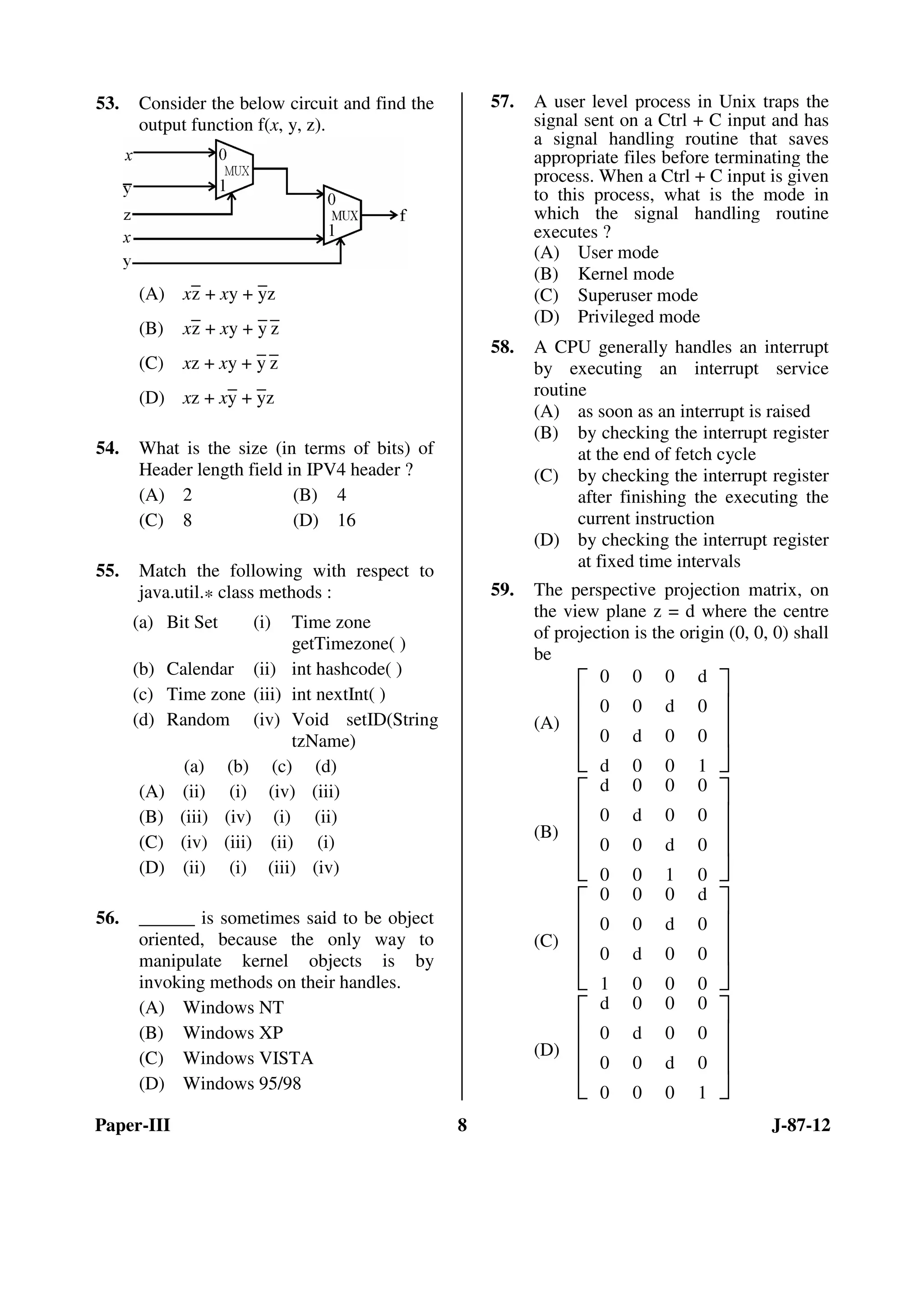 Paper-III 8 J-87-12
53. Consider the below circuit and find the
output function f(x, y, z).
(A) x
–
z + xy +
–
yz
(B) x–z + xy + –y –z
(C) xz + xy +
–
y
–
z
(D) xz + x–y + –yz
54. What is the size (in terms of bits) of
Header length field in IPV4 header ?
(A) 2 (B) 4
(C) 8 (D) 16
55. Match the following with respect to
java.util.* class methods :
(a) Bit Set (i) Time zone
getTimezone( )
(b) Calendar (ii) int hashcode( )
(c) Time zone (iii) int nextInt( )
(d) Random (iv) Void setID(String
tzName)
(a) (b) (c) (d)
(A) (ii) (i) (iv) (iii)
(B) (iii) (iv) (i) (ii)
(C) (iv) (iii) (ii) (i)
(D) (ii) (i) (iii) (iv)
56. ______ is sometimes said to be object
oriented, because the only way to
manipulate kernel objects is by
invoking methods on their handles.
(A) Windows NT
(B) Windows XP
(C) Windows VISTA
(D) Windows 95/98
57. A user level process in Unix traps the
signal sent on a Ctrl + C input and has
a signal handling routine that saves
appropriate files before terminating the
process. When a Ctrl + C input is given
to this process, what is the mode in
which the signal handling routine
executes ?
(A) User mode
(B) Kernel mode
(C) Superuser mode
(D) Privileged mode
58. A CPU generally handles an interrupt
by executing an interrupt service
routine
(A) as soon as an interrupt is raised
(B) by checking the interrupt register
at the end of fetch cycle
(C) by checking the interrupt register
after finishing the executing the
current instruction
(D) by checking the interrupt register
at fixed time intervals
59. The perspective projection matrix, on
the view plane z = d where the centre
of projection is the origin (0, 0, 0) shall
be
(A)







0 0 0 d
0 0 d 0
0 d 0 0
d 0 0 1
(B)







d 0 0 0
0 d 0 0
0 0 d 0
0 0 1 0
(C)







0 0 0 d
0 0 d 0
0 d 0 0
1 0 0 0
(D)







d 0 0 0
0 d 0 0
0 0 d 0
0 0 0 1
ANS
ANS
ANS
ANS
ANS
ANS
ANS
 