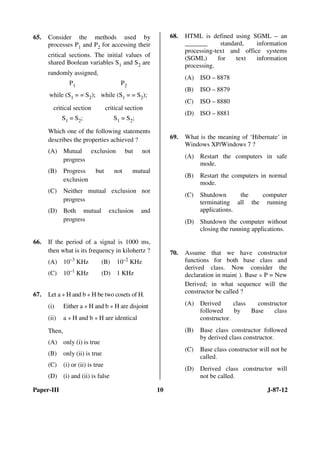 Paper-III 10 J-87-12
65. Consider the methods used by
processes P1 and P2 for accessing their
critical sections. The initial values of
shared Boolean variables S1 and S2 are
randomly assigned,
P1 P2
while (S1 = = S2); while (S1 = = S2);
critical section critical section
S1 = S2; S1 = S2;
Which one of the following statements
describes the properties achieved ?
(A) Mutual exclusion but not
progress
(B) Progress but not mutual
exclusion
(C) Neither mutual exclusion nor
progress
(D) Both mutual exclusion and
progress
66. If the period of a signal is 1000 ms,
then what is its frequency in kilohertz ?
(A) 10–3
KHz (B) 10–2
KHz
(C) 10–1
KHz (D) 1 KHz
67. Let a * H and b * H be two cosets of H.
(i) Either a * H and b * H are disjoint
(ii) a * H and b * H are identical
Then,
(A) only (i) is true
(B) only (ii) is true
(C) (i) or (ii) is true
(D) (i) and (ii) is false
68. HTML is defined using SGML – an
_______ standard, information
processing-text and office systems
(SGML) for text information
processing.
(A) ISO – 8878
(B) ISO – 8879
(C) ISO – 8880
(D) ISO – 8881
69. What is the meaning of ‘Hibernate’ in
Windows XP/Windows 7 ?
(A) Restart the computers in safe
mode.
(B) Restart the computers in normal
mode.
(C) Shutdown the computer
terminating all the running
applications.
(D) Shutdown the computer without
closing the running applications.
70. Assume that we have constructor
functions for both base class and
derived class. Now consider the
declaration in main( ). Base * P = New
Derived; in what sequence will the
constructor be called ?
(A) Derived class constructor
followed by Base class
constructor.
(B) Base class constructor followed
by derived class constructor.
(C) Base class constructor will not be
called.
(D) Derived class constructor will
not be called.
ANS
ANS
ANS
ANS
ANS
ANS
 