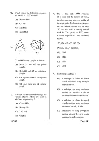 J-87-12 11 Paper-III
71. Which one of the following options is
not a shell in UNIX system ?
(A) Bourne Shell
(B) C Shell
(C) Net Shell
(D) Korn Shell
72.
G1 and G2 are two graphs as shown :
(A) Both G1 and G2 are planar
graphs.
(B) Both G1 and G2 are not planar
graphs.
(C) G1 is planar and G2 is not planar
graph.
(D) G1 is not planar and G2 is planar
graph.
73. In which file the compiler manage the
various objects, which are used in
windows programming ?
(A) Control File
(B) Binary File
(C) Text File
(D) Obj File
74. On a disk with 1000 cylinders
(0 to 999) find the number of tracks,
the disk arm must move to satisfy all
the requests in the disk queue. Assume
the last request service was at track
345 and the head is moving toward
track 0. The queue in FIFO order
contains requests for the following
tracks :
123, 874, 692, 475, 105, 376
(Assume SCAN algorithm)
(A) 2013
(B) 1219
(C) 1967
(D) 1507
75. Halftoning is defined as
(A) a technique to obtain increased
visual resolution using multiple
intensity levels.
(B) a technique for using minimum
number of intensity levels to
obtain increased visual resolution.
(C) a technique to obtain increased
visual resolution using maximum
number of intensity levels.
(D) a technique for using appropriate
number intensity levels to obtain
increased visual resolution.
ANS
ANS
ANS
ANS
ANS
 