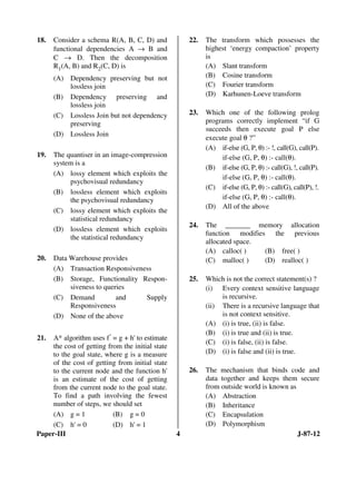 Paper-III 4 J-87-12
18. Consider a schema R(A, B, C, D) and
functional dependencies A → B and
C → D. Then the decomposition
R1(A, B) and R2(C, D) is
(A) Dependency preserving but not
lossless join
(B) Dependency preserving and
lossless join
(C) Lossless Join but not dependency
preserving
(D) Lossless Join
19. The quantiser in an image-compression
system is a
(A) lossy element which exploits the
psychovisual redundancy
(B) lossless element which exploits
the psychovisual redundancy
(C) lossy element which exploits the
statistical redundancy
(D) lossless element which exploits
the statistical redundancy
20. Data Warehouse provides
(A) Transaction Responsiveness
(B) Storage, Functionality Respon-
siveness to queries
(C) Demand and Supply
Responsiveness
(D) None of the above
21. A* algorithm uses f' = g + h' to estimate
the cost of getting from the initial state
to the goal state, where g is a measure
of the cost of getting from initial state
to the current node and the function h'
is an estimate of the cost of getting
from the current node to the goal state.
To find a path involving the fewest
number of steps, we should set
(A) g = 1 (B) g = 0
(C) h' = 0 (D) h' = 1
22. The transform which possesses the
highest ‘energy compaction’ property
is
(A) Slant transform
(B) Cosine transform
(C) Fourier transform
(D) Karhunen-Loeve transform
23. Which one of the following prolog
programs correctly implement “if G
succeeds then execute goal P else
execute goal θ ?”
(A) if-else (G, P, θ) :- !, call(G), call(P).
if-else (G, P, θ) :- call(θ).
(B) if-else (G, P, θ) :- call(G), !, call(P).
if-else (G, P, θ) :- call(θ).
(C) if-else (G, P, θ) :- call(G), call(P), !.
if-else (G, P, θ) :- call(θ).
(D) All of the above
24. The _______ memory allocation
function modifies the previous
allocated space.
(A) calloc( ) (B) free( )
(C) malloc( ) (D) realloc( )
25. Which is not the correct statement(s) ?
(i) Every context sensitive language
is recursive.
(ii) There is a recursive language that
is not context sensitive.
(A) (i) is true, (ii) is false.
(B) (i) is true and (ii) is true.
(C) (i) is false, (ii) is false.
(D) (i) is false and (ii) is true.
26. The mechanism that binds code and
data together and keeps them secure
from outside world is known as
(A) Abstraction
(B) Inheritance
(C) Encapsulation
(D) Polymorphism
ANS
ANS
ANS
ANS
ANS
ANS
ANS
ANS
ANS
 