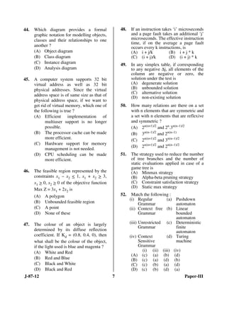 J-87-12 7 Paper-III
44. Which diagram provides a formal
graphic notation for modelling objects,
classes and their relationships to one
another ?
(A) Object diagram
(B) Class diagram
(C) Instance diagram
(D) Analysis diagram
45. A computer system supports 32 bit
virtual address as well as 32 bit
physical addresses. Since the virtual
address space is of same size as that of
physical address space, if we want to
get rid of virtual memory, which one of
the following is true ?
(A) Efficient implementation of
multiuser support is no longer
possible.
(B) The processor cache can be made
more efficient.
(C) Hardware support for memory
management is not needed.
(D) CPU scheduling can be made
more efficient.
46. The feasible region represented by the
constraints x1 – x2 < 1, x1 + x2 > 3,
x1 > 0, x2 > 0 of the objective function
Max Z = 3x1 + 2x2 is
(A) A polygon
(B) Unbounded feasible region
(C) A point
(D) None of these
47. The colour of an object is largely
determined by its diffuse reflection
coefficient. If Kd = (0.8, 0.4, 0), then
what shall be the colour of the object,
if the light used is blue and magenta ?
(A) White and Red
(B) Red and Blue
(C) Black and White
(D) Black and Red
48. If an instruction takes ‘i’ microseconds
and a page fault takes an additional ‘j’
microseconds. The effective instruction
time, if on the average a page fault
occurs every k instructions, is
(A) i + j/k (B) i + j * k
(C) (i + j)/k (D) (i + j) * k
49. In any simplex table, if corresponding
to any negative ∆j, all elements of the
column are negative or zero, the
solution under the test is
(A) degenerate solution
(B) unbounded solution
(C) alternative solution
(D) non-existing solution
50. How many relations are there on a set
with n elements that are symmetric and
a set with n elements that are reflexive
and symmetric ?
(A) 2n(n+1)/2
and 2n
.3n(n–1)/2
(B) 3n(n–1)/2
and 2n(n–1)
(C) 2n(n+1)/2
and 3n(n–1)/2
(D) 2n(n+1)/2
and 2n(n–1)/2
51. The strategy used to reduce the number
of tree branches and the number of
static evaluations applied in case of a
game tree is
(A) Minmax strategy
(B) Alpha-beta pruning strategy
(C) Constraint satisfaction strategy
(D) Static max strategy
52. Match the following :
(i) Regular
Grammar
(a) Pushdown
automaton
(ii) Context free
Grammar
(b) Linear
bounded
automaton
(iii) Unrestricted
Grammar
(c) Deterministic
finite
automaton
(iv) Context
Sensitive
Grammar
(d) Turing
machine
(i) (ii) (iii) (iv)
(A) (c) (a) (b) (d)
(B) (c) (a) (d) (b)
(C) (c) (b) (a) (d)
(D) (c) (b) (d) (a)
ANS
ANS
ANS
ANS
ANS
ANS
ANS
ANS
ANS
 