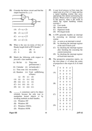 Paper-III 8 J-87-12
53. Consider the below circuit and find the
output function f(x, y, z).
(A) x
–
z + xy +
–
yz
(B) x–z + xy + –y –z
(C) xz + xy +
–
y
–
z
(D) xz + x–y + –yz
54. What is the size (in terms of bits) of
Header length field in IPV4 header ?
(A) 2 (B) 4
(C) 8 (D) 16
55. Match the following with respect to
java.util.* class methods :
(a) Bit Set (i) Time zone
getTimezone( )
(b) Calendar (ii) int hashcode( )
(c) Time zone (iii) int nextInt( )
(d) Random (iv) Void setID(String
tzName)
(a) (b) (c) (d)
(A) (ii) (i) (iv) (iii)
(B) (iii) (iv) (i) (ii)
(C) (iv) (iii) (ii) (i)
(D) (ii) (i) (iii) (iv)
56. ______ is sometimes said to be object
oriented, because the only way to
manipulate kernel objects is by
invoking methods on their handles.
(A) Windows NT
(B) Windows XP
(C) Windows VISTA
(D) Windows 95/98
57. A user level process in Unix traps the
signal sent on a Ctrl + C input and has
a signal handling routine that saves
appropriate files before terminating the
process. When a Ctrl + C input is given
to this process, what is the mode in
which the signal handling routine
executes ?
(A) User mode
(B) Kernel mode
(C) Superuser mode
(D) Privileged mode
58. A CPU generally handles an interrupt
by executing an interrupt service
routine
(A) as soon as an interrupt is raised
(B) by checking the interrupt register
at the end of fetch cycle
(C) by checking the interrupt register
after finishing the executing the
current instruction
(D) by checking the interrupt register
at fixed time intervals
59. The perspective projection matrix, on
the view plane z = d where the centre
of projection is the origin (0, 0, 0) shall
be
(A)







0 0 0 d
0 0 d 0
0 d 0 0
d 0 0 1
(B)







d 0 0 0
0 d 0 0
0 0 d 0
0 0 1 0
(C)







0 0 0 d
0 0 d 0
0 d 0 0
1 0 0 0
(D)







d 0 0 0
0 d 0 0
0 0 d 0
0 0 0 1
ANS
ANS
ANS
ANS
ANS
ANS
ANS
 