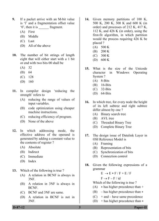 D-87-12 3 Paper-II
9. If a packet arrive with an M-bit value
is ‘l’ and a fragmentation offset value
‘0’, then it is ______ fragment.
(A) First
(B) Middle
(C) Last
(D) All of the above
10. The number of bit strings of length
eight that will either start with a 1 bit
or end with two bits 00 shall be
(A) 32
(B) 64
(C) 128
(D) 160
11. In compiler design ‘reducing the
strength’ refers to
(A) reducing the range of values of
input variables.
(B) code optimization using cheaper
machine instructions.
(C) reducing efficiency of program.
(D) None of the above
12. In which addressing mode, the
effective address of the operand is
generated by adding a constant value to
the contents of register ?
(A) Absolute
(B) Indirect
(C) Immediate
(D) Index
13. Which of the following is true ?
(A) A relation in BCNF is always in
3NF.
(B) A relation in 3NF is always in
BCNF.
(C) BCNF and 3NF are same.
(D) A relation in BCNF is not in
3NF.
14. Given memory partitions of 100 K,
500 K, 200 K, 300 K and 600 K (in
order) and processes of 212 K, 417 K,
112 K, and 426 K (in order), using the
first-fit algorithm, in which partition
would the process requiring 426 K be
placed ?
(A) 500 K
(B) 200 K
(C) 300 K
(D) 600 K
15. What is the size of the Unicode
character in Windows Operating
System ?
(A) 8-Bits
(B) 16-Bits
(C) 32-Bits
(D) 64-Bits
16. In which tree, for every node the height
of its left subtree and right subtree
differ almost by one ?
(A) Binary search tree
(B) AVL tree
(C) Threaded Binary Tree
(D) Complete Binary Tree
17. The design issue of Datalink Layer in
OSI Reference Model is
(A) Framing
(B) Representation of bits
(C) Synchronization of bits
(D) Connection control
18. Given the following expressions of a
grammar
E  E * F / F + E / F
F  F – F / id
Which of the following is true ?
(A) * has higher precedence than +
(B) – has higher precedence than *
(C) + and – have same precedence
(D) + has higher precedence than *
ANS
ANS
ANS
ANS
ANS
ANS
ANS
ANS
ANS
ANS
 