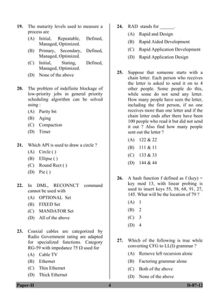 Paper-II 4 D-87-12
19. The maturity levels used to measure a
process are
(A) Initial, Repeatable, Defined,
Managed, Optimized.
(B) Primary, Secondary, Defined,
Managed, Optimized.
(C) Initial, Stating, Defined,
Managed, Optimized.
(D) None of the above
20. The problem of indefinite blockage of
low-priority jobs in general priority
scheduling algorithm can be solved
using :
(A) Parity bit
(B) Aging
(C) Compaction
(D) Timer
21. Which API is used to draw a circle ?
(A) Circle ( )
(B) Ellipse ( )
(C) Round Rect ( )
(D) Pie ( )
22. In DML, RECONNCT command
cannot be used with
(A) OPTIONAL Set
(B) FIXED Set
(C) MANDATOR Set
(D) All of the above
23. Coaxial cables are categorized by
Radio Government rating are adapted
for specialized functions. Category
RG-59 with impedance 75  used for
(A) Cable TV
(B) Ethernet
(C) Thin Ethernet
(D) Thick Ethernet
24. RAD stands for ______.
(A) Rapid and Design
(B) Rapid Aided Development
(C) Rapid Application Development
(D) Rapid Application Design
25. Suppose that someone starts with a
chain letter. Each person who receives
the letter is asked to send it on to 4
other people. Some people do this,
while some do not send any letter.
How many people have seen the letter,
including the first person, if no one
receives more than one letter and if the
chain letter ends after there have been
100 people who read it but did not send
it out ? Also find how many people
sent out the letter ?
(A) 122 & 22
(B) 111 & 11
(C) 133 & 33
(D) 144 & 44
26. A hash function f defined as f (key) =
key mod 13, with linear probing is
used to insert keys 55, 58, 68, 91, 27,
145. What will be the location of 79 ?
(A) 1
(B) 2
(C) 3
(D) 4
27. Which of the following is true while
converting CFG to LL(I) grammar ?
(A) Remove left recursion alone
(B) Factoring grammar alone
(C) Both of the above
(D) None of the above
ANS
ANS
ANS
ANS
ANS
ANS
ANS
ANS
ANS
 