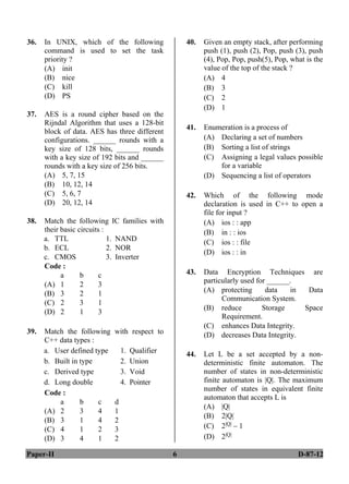 Paper-II 6 D-87-12
36. In UNIX, which of the following
command is used to set the task
priority ?
(A) init
(B) nice
(C) kill
(D) PS
37. AES is a round cipher based on the
Rijndal Algorithm that uses a 128-bit
block of data. AES has three different
configurations. ______ rounds with a
key size of 128 bits, ______ rounds
with a key size of 192 bits and ______
rounds with a key size of 256 bits.
(A) 5, 7, 15
(B) 10, 12, 14
(C) 5, 6, 7
(D) 20, 12, 14
38. Match the following IC families with
their basic circuits :
a. TTL 1. NAND
b. ECL 2. NOR
c. CMOS 3. Inverter
Code :
a b c
(A) 1 2 3
(B) 3 2 1
(C) 2 3 1
(D) 2 1 3
39. Match the following with respect to
C++ data types :
a. User defined type 1. Qualifier
b. Built in type 2. Union
c. Derived type 3. Void
d. Long double 4. Pointer
Code :
a b c d
(A) 2 3 4 1
(B) 3 1 4 2
(C) 4 1 2 3
(D) 3 4 1 2
40. Given an empty stack, after performing
push (1), push (2), Pop, push (3), push
(4), Pop, Pop, push(5), Pop, what is the
value of the top of the stack ?
(A) 4
(B) 3
(C) 2
(D) 1
41. Enumeration is a process of
(A) Declaring a set of numbers
(B) Sorting a list of strings
(C) Assigning a legal values possible
for a variable
(D) Sequencing a list of operators
42. Which of the following mode
declaration is used in C++ to open a
file for input ?
(A) ios : : app
(B) in : : ios
(C) ios : : file
(D) ios : : in
43. Data Encryption Techniques are
particularly used for ______.
(A) protecting data in Data
Communication System.
(B) reduce Storage Space
Requirement.
(C) enhances Data Integrity.
(D) decreases Data Integrity.
44. Let L be a set accepted by a non-
deterministic finite automaton. The
number of states in non-deterministic
finite automaton is |Q|. The maximum
number of states in equivalent finite
automaton that accepts L is
(A) |Q|
(B) 2|Q|
(C) 2|Q| – 1
(D) 2|Q|
ANS
ANS
ANS
ANS
ANS
ANS
ANS
ANS
ANS
 