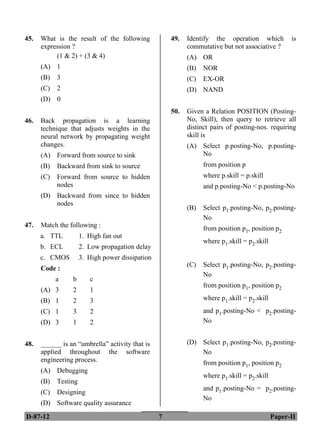 D-87-12 7 Paper-II
45. What is the result of the following
expression ?
49. Identify the operation which is
commutative but not associative ?
(1 & 2) + (3 & 4) (A) OR
(A) 1 (B) NOR
(B) 3 (C) EX-OR
(C) 2 (D) NAND
(D) 0
50. Given a Relation POSITION (Posting-
No, Skill), then query to retrieve all
distinct pairs of posting-nos. requiring
skill is
46. Back propagation is a learning
technique that adjusts weights in the
neural network by propagating weight
changes. (A) Select p.posting-No, p.posting-
No
(A) Forward from source to sink
from position p
(B) Backward from sink to source
where p.skill = p.skill
(C) Forward from source to hidden
nodes and p.posting-No < p.posting-No
(D) Backward from since to hidden
nodes
(B) Select p1.posting-No, p2.posting-
No
47. Match the following : from position p1, position p2
a. TTL 1. High fan out
b. ECL 2. Low propagation delay
c. CMOS 3. High power dissipation
where p1.skill = p2.skill
(C) Select p1.posting-No, p2.posting-
No
Code :
a b c
from position p1, position p2
(A) 3 2 1
where p1.skill = p2.skill
(B) 1 2 3
and p1.posting-No < p2.posting-
No
(C) 1 3 2
(D) 3 1 2
(D) Select p1.posting-No, p2.posting-
No
48. ______ is an “umbrella” activity that is
applied throughout the software
engineering process. from position p1, position p2
(A) Debugging
where p1.skill = p2.skill
(B) Testing
and p1.posting-No = p2.posting-
No
(C) Designing
(D) Software quality assurance
ANS
ANS
ANS
ANS
ANS
ANS
 