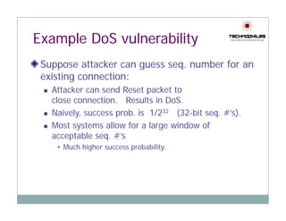 Example DoS vulnerability
 Suppose attacker can guess seq. number for an
   pp                 g       q
 existing connection:
   Attacker can send Reset packet to
   close connection. Results in DoS.
   Naively, success prob. is 1/232 (32-bit seq. #’s).
   Most systems allow for a large window of
   acceptable seq. #’s
      Much higher success probability.
 