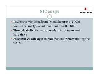 NIC as cpu

PoC exists with Broadcom (Manufacturer of NICs)
We can remotely execute shell code on the NIC
Through shell code we can read/write data on main
hard drive
As shown we can login as root without even exploiting the
system




                                                    15
 