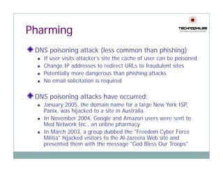 Pharming
 DNS poisoning attack (less common than phishing)
     p       g        (                 p      g)
   If user visits attacker’s site the cache of user can be poisoned
   Change IP addresses to redirect URLs to fraudulent sites
   Potentially more da ge ous t a p s g attac s
    ote t a y o e dangerous than phishing attacks
   No email solicitation is required

 DNS poisoning attacks have occurred:
   January 2005, the domain name for a large New York ISP,
   Panix, was hijacked to a site in Australia.
   In November 2004, Google and Amazon users were sent to
                  2004
   Med Network Inc., an online pharmacy
   In March 2003, a group dubbed the "Freedom Cyber Force
   Militia" hijacked visitors to the Al-Jazeera Web site and
              j
   presented them with the message "God Bless Our Troops"
 