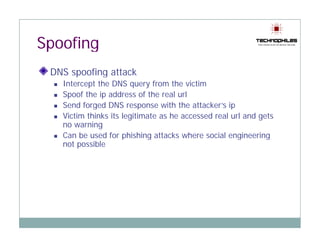 Spoofing
 DNS spoofing attack
      p     g
   Intercept the DNS query from the victim
   Spoof the ip address of the real url
   Se d o ged
   Send forged DNS response with the attac e s ip
                    S espo se t t e attacker’s p
   Victim thinks its legitimate as he accessed real url and gets
   no warning
   Can be used for phishing attacks where social engineering
                     p      g                         g       g
   not possible
 