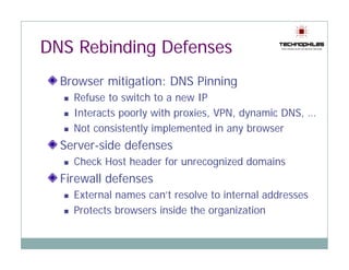 DNS Rebinding Defenses
  Browser mitigation: DNS Pinning
    Refuse to switch to a new IP
    Interacts poorly with proxies, VPN, dynamic DNS, …
              p    y      p      ,    , y          ,
    Not consistently implemented in any browser
  Server-side defenses
    Check Host header for unrecognized domains
  Firewall defenses
    External names can’t resolve to internal addresses
    Protects browsers inside the organization
 
