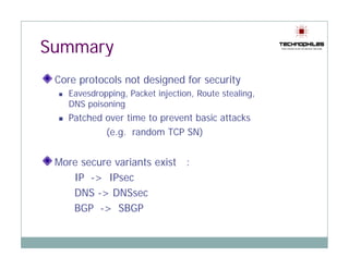 Summary
 Core protocols not designed for security
      p                 g               y
   Eavesdropping, Packet injection, Route stealing,
   DNS poisoning
   Patched over time to prevent basic attacks
           (e.g. random TCP SN)


 More secure variants exist :
    IP -> IPsec
    DNS -> DNSsec
    BGP -> SBGP
 