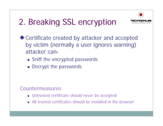 2 Breaking SSL encryption
2.
  Certificate created by attacker and accepted
  by victim (normally a user ignores warning)
  attacker can-
    Sniff the encrypted passwords
    Decrypt the passwords



Countermeasures
C   t
    Untrusted certificate should never be accepted
    All trusted certificates should be installed in the browser
 