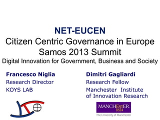 NET-EUCEN
Citizen Centric Governance in Europe
Samos 2013 Summit
Digital Innovation for Government, Business and Society
Francesco Niglia
Research Director
KOYS LAB

Dimitri Gagliardi
Research Fellow
Manchester Institute
of Innovation Research

 