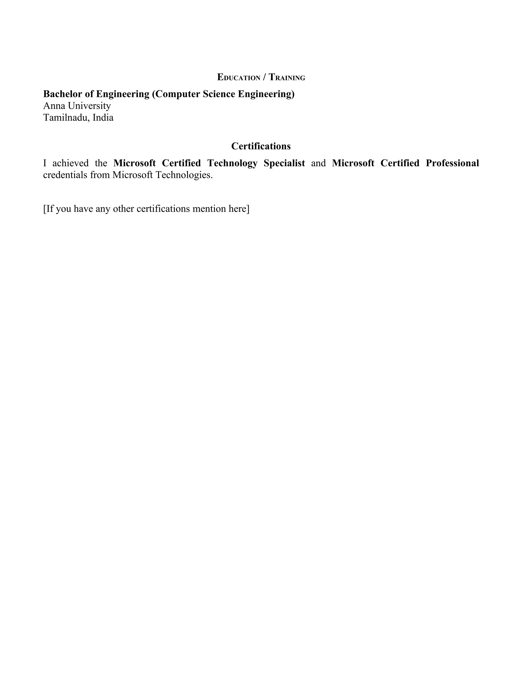 EDUCATION / TRAINING
Bachelor of Engineering (Computer Science Engineering)
Anna University
Tamilnadu, India

                                              Certifications
I achieved the Microsoft Certified Technology Specialist and Microsoft Certified Professional
credentials from Microsoft Technologies.


[If you have any other certifications mention here]
 