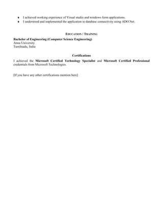 ♦   I achieved working experience of Visual studio and windows form applications.
   ♦   I understood and implemented the application to database connectivity using ADO.Net.


                                         EDUCATION / TRAINING
Bachelor of Engineering (Computer Science Engineering)
Anna University
Tamilnadu, India

                                              Certifications
I achieved the Microsoft Certified Technology Specialist and Microsoft Certified Professional
credentials from Microsoft Technologies.


[If you have any other certifications mention here]
 