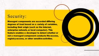Security:
Managed components are accorded differing
degrees of trust based on a variety of variables,
including their origin (such as the Internet,
enterprise network, or local computer). This
feature enables a developer to detect whether or
not a managed component conducts file-access,
registry-access, or other sensitiveactivities.
 
