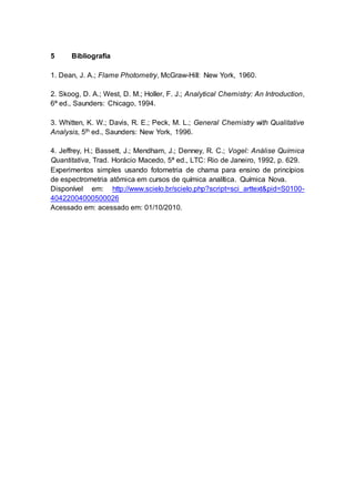 5 Bibliografia
1. Dean, J. A.; Flame Photometry, McGraw-Hill: New York, 1960.
2. Skoog, D. A.; West, D. M.; Holler, F. J.; Analytical Chemistry: An Introduction,
6ª ed., Saunders: Chicago, 1994.
3. Whitten, K. W.; Davis, R. E.; Peck, M. L.; General Chemistry with Qualitative
Analysis, 5th ed., Saunders: New York, 1996.
4. Jeffrey, H.; Bassett, J.; Mendham, J.; Denney, R. C.; Vogel: Análise Química
Quantitativa, Trad. Horácio Macedo, 5ª ed., LTC: Rio de Janeiro, 1992, p. 629.
Experimentos simples usando fotometria de chama para ensino de princípios
de espectrometria atômica em cursos de química analítica. Química Nova.
Disponível em: http://www.scielo.br/scielo.php?script=sci_arttext&pid=S0100-
40422004000500026
Acessado em: acessado em: 01/10/2010.
 