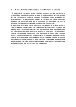 6 Perspectivas de continuidade ou desdobramento do trabalho
O experimento transcrito nesse relatório proporcionou um conhecimento
fundamental e bastante importante na área de espectroscopia atômica. Apesar
de sua simplicidade diversos conceitos importantes estão envolvidos no
desenvolvimento de experimentos usando a fotometria de chama, desde os
princípios de espectroscopia até a estatística no tratamento de dados,
passando por preparo de amostra e eliminação de interferências.
A fotometria de chama é uma alternativa instrumental de análise de baixo
custo financeiro, operacional e de manutenção sendo portanto, muito útil em
diversos tipos de análises químicas. Sua aplicabilidade pode ser desenvolvida
em importantes pesquisas tais como auxiliar os produtores de biodiesel no
controle de qualidade, sendo uma nova estratégia de baixo custo, simples,
rápida e de fácil operação para a determinação de sódio em biodiesel. Além do
controle de qualidade de soro fisiológico, águas minerais, bebidas isotônicas,
medicamentos anti-depressivos à base de lítio e uma grande diversidade de
outros produtos que para serem comercializados dependem do controle do teor
de sódio, potássio, lítio ou cálcio em sua composição
 