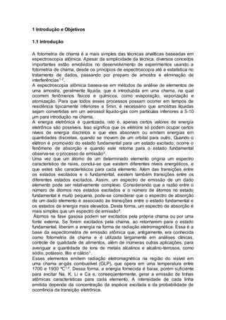 1 Introdução e Objetivos
1.1 Introdução
A fotometria de chama é a mais simples das técnicas analíticas baseadas em
espectroscopia atômica. Apesar da simplicidade da técnica, diversos conceitos
importantes estão envolvidos no desenvolvimento de experimentos usando a
fotometria de chama, desde os princípios de espectroscopia até a estatística no
tratamento de dados, passando por preparo de amostra e eliminação de
interferências1-2.
A espectroscopia atômica baseia-se em métodos de análise de elementos de
uma amostra, geralmente líquida, que é introduzida em uma chama, na qual
ocorrem fenômenos físicos e químicos, como evaporação, vaporização e
atomização. Para que todos esses processos possam ocorrer em tempos de
residência tipicamente inferiores a 5min, é necessário que amostras líquidas
sejam convertidas em um aerossol líquido-gás com partículas inferiores a 5-10
µm para introdução na chama.
A energia eletrônica é quantizada, isto é, apenas certos valores de energia
eletrônica são possíveis. Isso significa que os elétrons só podem ocupar certos
níveis de energia discretos e que eles absorvem ou emitem energias em
quantidades discretas, quando se movem de um orbital para outro. Quando o
elétron é promovido do estado fundamental para um estado excitado, ocorre o
fenômeno de absorção e quando este retorna para o estado fundamental
observa-se o processo de emissão3.
Uma vez que um átomo de um determinado elemento origina um espectro
característico de raias, conclui-se que existem diferentes níveis energéticos, e
que estes são característicos para cada elemento. Além das transições entre
os estados excitados e o fundamental, existem também transições entre os
diferentes estados excitados. Assim, um espectro de emissão de um dado
elemento pode ser relativamente complexo. Considerando que a razão entre o
número de átomos nos estados excitados e o número de átomos no estado
fundamental é muito pequena, pode-se considerar que o espectro de absorção
de um dado elemento é associado às transições entre o estado fundamental e
os estados de energia mais elevados. Desta forma, um espectro de absorção é
mais simples que um espectro de emissão4.
Átomos na fase gasosa podem ser excitados pela própria chama ou por uma
fonte externa. Se forem excitados pela chama, ao retornarem para o estado
fundamental, liberam a energia na forma de radiação eletromagnética. Essa é a
base da espectrometria de emissão atômica que, antigamente, era conhecida
como fotometria de chama e é utilizada largamente em análises clínicas,
controle de qualidade de alimentos, além de inúmeras outras aplicações, para
averiguar a quantidade de íons de metais alcalinos e alcalino-terrosos, como
sódio, potássio, lítio e cálcio1.
Esses elementos emitem radiação eletromagnética na região do visível em
uma chama ar-gás combustível (GLP), que opera em uma temperatura entre
1700 e 1900 ºC1,4. Dessa forma, a energia fornecida é baixa, porém suficiente
para excitar Na, K, Li e Ca e, conseqüentemente, gerar a emissão de linhas
atômicas características para cada elemento. A intensidade de cada linha
emitida depende da concentração da espécie excitada e da probabilidade de
ocorrência da transição eletrônica.
 