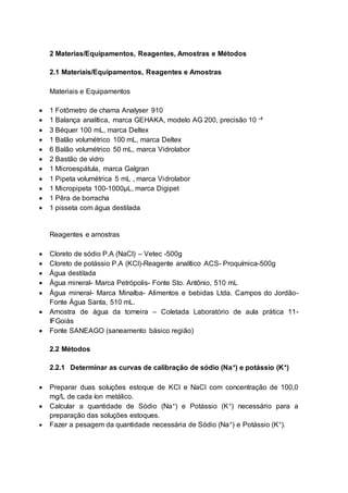2 Materias/Equipamentos, Reagentes, Amostras e Métodos
2.1 Materiais/Equipamentos, Reagentes e Amostras
Materiais e Equipamentos
 1 Fotômetro de chama Analyser 910
 1 Balança analítica, marca GEHAKA, modelo AG 200, precisão 10 -4
 3 Béquer 100 mL, marca Deltex
 1 Balão volumétrico 100 mL, marca Deltex
 6 Balão volumétrico 50 mL, marca Vidrolabor
 2 Bastão de vidro
 1 Microespátula, marca Galgran
 1 Pipeta volumétrica 5 mL , marca Vidrolabor
 1 Micropipeta 100-1000µL, marca Digipet
 1 Pêra de borracha
 1 pisseta com água destilada
Reagentes e amostras
 Cloreto de sódio P.A (NaCl) – Vetec -500g
 Cloreto de potássio P.A (KCl)-Reagente analítico ACS- Proquímica-500g
 Água destilada
 Água mineral- Marca Petrópolis- Fonte Sto. Antônio, 510 mL
 Água mineral- Marca Minalba- Alimentos e bebidas Ltda. Campos do Jordão-
Fonte Água Santa, 510 mL.
 Amostra de água da torneira – Coletada Laboratório de aula prática 11-
IFGoiàs
 Fonte SANEAGO (saneamento básico região)
2.2 Métodos
2.2.1 Determinar as curvas de calibração de sódio (Na+) e potássio (K+)
 Preparar duas soluções estoque de KCl e NaCl com concentração de 100,0
mg/L de cada íon metálico.
 Calcular a quantidade de Sódio (Na+) e Potássio (K+) necessário para a
preparação das soluções estoques.
 Fazer a pesagem da quantidade necessária de Sódio (Na+) e Potássio (K+).
 