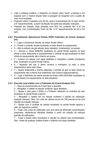  Ligar a balança analítica, e utilizando um béquer vazio “zerar” a balança e em
seguida com o mesmo béquer fazer a pesagem do reagente com o auxilio de
uma micro-espátula.
 Preparar outras 2 soluções com 50 mL cada e concentração de 10 mg/L de Na+
e K+ respectivamente, a partir da diluição de parte das soluções estoques.
 Preparar por diluição, duas soluções com 50,0 mL contendo Na+ e K+ em
conjunto, com concentrações finais de Na+ e K+ respectivamente de 2,0 e 5,0
ppm.
2.2.2 Procedimento Operacional Padrão (POP) Fotômetro de Chama Analyser
910
 1 – Ligar o compressor através da chave frontal inferior.
 2 – Fechar o controle de gás localizado no lado direito do equipamento.
 3 – Abrir a entrada de gás através da(s) válvula(s) localizada(s) na parede.
 4 – Acionar a chave IGNIÇÂO localizado no painel frontal superior no lado
direito e abrir lentamente e pausadamente o controle de gás localizado no lado
direito do equipamento até a chama ser acesa.
 5 – Colocar um béquer com água destilada e mergulhar o cateter (mangueira
fina), localizada no painel frontal inferior.
 6 – Aguardar até que o dreno comece a drenagem, ou seja, a caixa
dispensadora deve estar cheia.
 7 – Ajustar lentamente a chama utilizando o controle de gás no lado direito do
equipamento até a chama ficar totalmente azul (chama estequiométrica).
 8 – Ligar o fotômetro de chama através da chave LIGA-DESLIGA, localizada no
painel traseiro do equipamento no lado esquerdo.
2.2.3 Executar uma análise com o Fotômetro de Chama Analyser 910.
1 – Siga os procedimentos de A para ligar o aparelho.
2 – Mergulhar o cateter no béquer contendo água destilada.
3 – Ajustar o zero para o Sódio e o Potássio utilizando os controles de zero
localizado no painel frontal superior.
4 – Mergulhar o cateter em um béquer contendo o padrão de calibração
(solução estoque). Obs.: Em caso de valores acima de 199 precisa-se de uma
diluição da solução estoque.
5 – Ajustar com o controle de padrão localizado no painel frontal superior o
valor do respectivo padrão.
6 – Fazer uma curva de calibração com uma série de diferentes concentrações
preparada, utilizando-se alíquotas diluídas a partir da solução de estoque
(padrão de calibração)
7 – Fazer a leitura da(s) amostra(s) e calcular os valores das concentrações.
Obs.: Antes de qualquer análise limpar o sistema com água destilada.
 