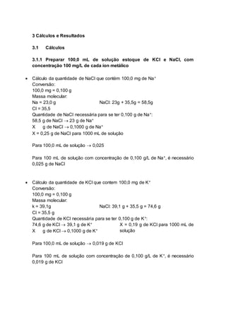 3 Cálculos e Resultados
3.1 Cálculos
3.1.1 Preparar 100,0 mL de solução estoque de KCl e NaCl, com
concentração 100 mg/L de cada íon metálico
 Cálculo da quantidade de NaCl que contém 100,0 mg de Na+
Conversão:
100,0 mg = 0,100 g
Massa molecular:
Na = 23,0 g NaCl: 23g + 35,5g = 58,5g
Cl = 35,5
Quantidade de NaCl necessária para se ter 0,100 g de Na+:
58,5 g de NaCl  23 g de Na+
X g de NaCl  0,1000 g de Na+
X = 0,25 g de NaCl para 1000 mL de solução
Para 100,0 mL de solução  0,025
Para 100 mL de solução com concentração de 0,100 g/L de Na+, é necessário
0,025 g de NaCl
 Cálculo da quantidade de KCl que contem 100,0 mg de K+
Conversão:
100,0 mg = 0,100 g
Massa molecular:
k = 39,1g NaCl: 39,1 g + 35,5 g = 74,6 g
Cl = 35,5 g
Quantidade de KCl necessária para se ter 0,100 g de K+:
74,6 g de KCl  39,1 g de K+
X g de KCl  0,1000 g de K+
X = 0,19 g de KCl para 1000 mL de
solução
Para 100,0 mL de solução  0,019 g de KCl
Para 100 mL de solução com concentração de 0,100 g/L de K+, é necessário
0,019 g de KCl
 