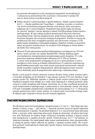 Rozdział 2. n Wspólny system typów        31


          ten pozwala rekompilować wiele istniejących programów niezarządzanych
          i wykonywać je pod kontrolą CLR, oczywiście z korzyściami w postaci GC
          oraz (w dużej mierze) weryfikowalnego IL.
      n   Python, tak jak C#, przetwarza dane w sposób obiektowy. Jednak w przeciwieństwie
          do C# — i bardzo podobnie jak Visual Basic — dedukuje wszystko, co możliwe,
          i do chwili uruchomienia programu odwleka wiele decyzji, które zwyczajowo
          podejmuje się w czasie kompilacji. Programiści tego języka nigdy nie pracują
          na „surowej” pamięci i zawsze operują w ramach weryfikowalnego bezpieczeństwa
          typologicznego. W tego rodzaju językach dynamicznych kluczowe znaczenie
          ma produktywność i łatwość programowania, dzięki którym nadają się one dobrze
          do pisania skryptów lub rozszerzeń istniejących programów. Pomimo to muszą one
          produkować kod, który uwzględnia typizację oraz inne kwestie związane z CLR
          gdzieś między kompilacją a wykonaniem programu. Niektórzy twierdzą, że przyszłość
          należy do języków dynamicznych. Na szczęście CLR obsługuje je równie dobrze
          jak każdy inny rodzaj języka.
      n   Wreszcie F# jest typizowanym językiem funkcjonalnym wywodzącym się z O’Caml
          (który z kolei wywodzi się z języka Standard ML). Oferuje dedukcję typów
          oraz mechanizmy interoperacyjności przypominające języki skryptowe. F# z całą
          pewnością eksponuje składnię bardzo odmienną od C#, VB czy Pythona;
          w istocie wielu programistów posługujących się na co dzień językami w stylu C
          początkowo może uznać ją za bardzo niekomfortową. F# zapewnia matematyczny
          sposób deklarowania typów oraz wiele innych użytecznych mechanizmów znanych
          przede wszystkim z języków funkcjonalnych, takich jak dopasowywanie wzorców.
          Jest to doskonały język do programowania naukowego i matematycznego.

    Każdy z tych języków oferuje odmienny (czasem skrajnie różny) widok systemu typów,
    a wszystkie kompilują się do abstrakcji z tego samego systemu CTS oraz instrukcji z tego
    samego języka CIL. Biblioteki napisane w jednym języku można wykorzystać w drugim.
    Pojedynczy program może składać się z wielu części napisanych w różnych językach i połą-
    czonych w jeden zarządzany plik binarny. Zauważmy też, że idea weryfikacji pozwala do-
    wieść bezpieczeństwa typologicznego, a jednocześnie w razie potrzeby ominąć całe sekcje
    CTS (jak w przypadku manipulowania wskaźnikami do surowej pamięci w C++). Oczywiście,
    istnieją ograniczenia, które można nałożyć na wykonywanie nieweryfikowalnego kodu.
    W dalszej części rozdziału wrócimy do tych ważnych zagadnień.


Znaczenie bezpieczeństwa typologicznego
    Nie tak dawno temu kod niezarządzany i programowanie w C oraz C++ były faktycznie stan-
    dardem w branży, a typy — jeśli obecne — stanowiły niewiele więcej niż sposób nadawania
    nazw przesunięciom w pamięci. Na przykład struktura C to w rzeczywistości duża sekwencja
    bitów z nazwami, które zapewniają precyzyjny dostęp do przesunięć od adresu bazowego
    (tzn. pól). Referencje do struktur mogły wskazywać niezgodne instancje, a danymi można
    było manipulować w zupełnie dowolny sposób. Trzeba przyznać, że C++ był krokiem we
    właściwym kierunku. Nie istniał jednak żaden system uruchomieniowy, który gwarantowałby,
    że dostęp do pamięci będzie odbywał się zgodnie z regułami systemu typów. We wszyst-
    kich językach niezarządzanych istniał jakiś sposób obejścia iluzorycznego bezpieczeństwa
    typologicznego.
 