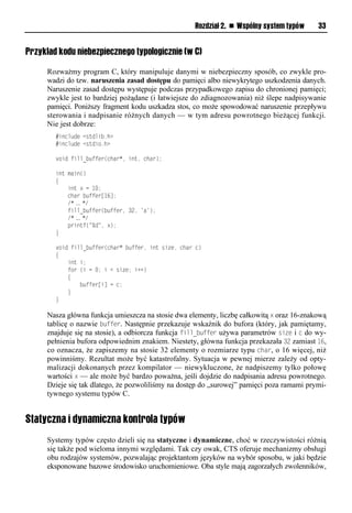 Rozdział 2. n Wspólny system typów   33


Przykład kodu niebezpiecznego typologicznie (w C)

     Rozważmy program C, który manipuluje danymi w niebezpieczny sposób, co zwykle pro-
     wadzi do tzw. naruszenia zasad dostępu do pamięci albo niewykrytego uszkodzenia danych.
     Naruszenie zasad dostępu występuje podczas przypadkowego zapisu do chronionej pamięci;
     zwykle jest to bardziej pożądane (i łatwiejsze do zdiagnozowania) niż ślepe nadpisywanie
     pamięci. Poniższy fragment kodu uszkadza stos, co może spowodować naruszenie przepływu
     sterowania i nadpisanie różnych danych — w tym adresu powrotnego bieżącej funkcji.
     Nie jest dobrze:
        #include <stdlib.h>
        #include <stdio.h>

        void fill_buffer(char*, int, char);

        int main()
        {
            int x = 10;
            char buffer[16];
            /* … */
            fill_buffer(buffer, 32, 'a');
            /* … */
            printf("%d", x);
        }

        void fill_buffer(char* buffer, int size, char c)
        {
            int i;
            for (i = 0; i < size; i++)
            {
                buffer[i] = c;
            }
        }

     Nasza główna funkcja umieszcza na stosie dwa elementy, liczbę całkowitą x oraz 16-znakową
     tablicę o nazwie buffer. Następnie przekazuje wskaźnik do bufora (który, jak pamiętamy,
     znajduje się na stosie), a odbiorcza funkcja fill_buffer używa parametrów size i c do wy-
     pełnienia bufora odpowiednim znakiem. Niestety, główna funkcja przekazała 32 zamiast 16,
     co oznacza, że zapiszemy na stosie 32 elementy o rozmiarze typu char, o 16 więcej, niż
     powinniśmy. Rezultat może być katastrofalny. Sytuacja w pewnej mierze zależy od opty-
     malizacji dokonanych przez kompilator — niewykluczone, że nadpiszemy tylko połowę
     wartości x — ale może być bardzo poważna, jeśli dojdzie do nadpisania adresu powrotnego.
     Dzieje się tak dlatego, że pozwoliliśmy na dostęp do „surowej” pamięci poza ramami prymi-
     tywnego systemu typów C.


Statyczna i dynamiczna kontrola typów
     Systemy typów często dzieli się na statyczne i dynamiczne, choć w rzeczywistości różnią
     się także pod wieloma innymi względami. Tak czy owak, CTS oferuje mechanizmy obsługi
     obu rodzajów systemów, pozwalając projektantom języków na wybór sposobu, w jaki będzie
     eksponowane bazowe środowisko uruchomieniowe. Oba style mają zagorzałych zwolenników,
 