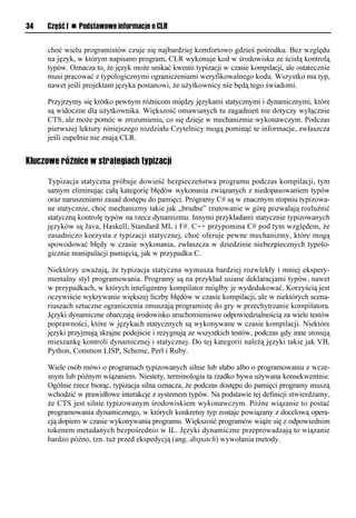 34   Część I n Podstawowe informacje o CLR


     choć wielu programistów czuje się najbardziej komfortowo gdzieś pośrodku. Bez względu
     na język, w którym napisano program, CLR wykonuje kod w środowisku ze ścisłą kontrolą
     typów. Oznacza to, że język może unikać kwestii typizacji w czasie kompilacji, ale ostatecznie
     musi pracować z typologicznymi ograniczeniami weryfikowalnego kodu. Wszystko ma typ,
     nawet jeśli projektant języka postanowi, że użytkownicy nie będą tego świadomi.

     Przyjrzymy się krótko pewnym różnicom między językami statycznymi i dynamicznymi, które
     są widoczne dla użytkownika. Większość omawianych tu zagadnień nie dotyczy wyłącznie
     CTS, ale może pomóc w zrozumieniu, co się dzieje w mechanizmie wykonawczym. Podczas
     pierwszej lektury niniejszego rozdziału Czytelnicy mogą pominąć te informacje, zwłaszcza
     jeśli zupełnie nie znają CLR.


Kluczowe różnice w strategiach typizacji

     Typizacja statyczna próbuje dowieść bezpieczeństwa programu podczas kompilacji, tym
     samym eliminując całą kategorię błędów wykonania związanych z niedopasowaniem typów
     oraz naruszeniami zasad dostępu do pamięci. Programy C# są w znacznym stopniu typizowa-
     ne statycznie, choć mechanizmy takie jak „brudne” rzutowanie w górę pozwalają rozluźnić
     statyczną kontrolę typów na rzecz dynamizmu. Innymi przykładami statycznie typizowanych
     języków są Java, Haskell, Standard ML i F#. C++ przypomina C# pod tym względem, że
     zasadniczo korzysta z typizacji statycznej, choć oferuje pewne mechanizmy, które mogą
     spowodować błędy w czasie wykonania, zwłaszcza w dziedzinie niebezpiecznych typolo-
     gicznie manipulacji pamięcią, jak w przypadku C.

     Niektórzy uważają, że typizacja statyczna wymusza bardziej rozwlekły i mniej ekspery-
     mentalny styl programowania. Programy są na przykład usiane deklaracjami typów, nawet
     w przypadkach, w których inteligentny kompilator mógłby je wydedukować. Korzyścią jest
     oczywiście wykrywanie większej liczby błędów w czasie kompilacji, ale w niektórych scena-
     riuszach sztuczne ograniczenia zmuszają programistę do gry w przechytrzanie kompilatora.
     Języki dynamiczne obarczają środowisko uruchomieniowe odpowiedzialnością za wiele testów
     poprawności, które w językach statycznych są wykonywane w czasie kompilacji. Niektóre
     języki przyjmują skrajne podejście i rezygnują ze wszystkich testów, podczas gdy inne stosują
     mieszankę kontroli dynamicznej i statycznej. Do tej kategorii należą języki takie jak VB,
     Python, Common LISP, Scheme, Perl i Ruby.

     Wiele osób mówi o programach typizowanych silnie lub słabo albo o programowaniu z wcze-
     snym lub późnym wiązaniem. Niestety, terminologia ta rzadko bywa używana konsekwentnie.
     Ogólnie rzecz biorąc, typizacja silna oznacza, że podczas dostępu do pamięci programy muszą
     wchodzić w prawidłowe interakcje z systemem typów. Na podstawie tej definicji stwierdzamy,
     że CTS jest silnie typizowanym środowiskiem wykonawczym. Późne wiązanie to postać
     programowania dynamicznego, w których konkretny typ zostaje powiązany z docelową opera-
     cją dopiero w czasie wykonywania programu. Większość programów wiąże się z odpowiednim
     tokenem metadanych bezpośrednio w IL. Języki dynamiczne przeprowadzają to wiązanie
     bardzo późno, tzn. tuż przed ekspedycją (ang. dispatch) wywołania metody.
 