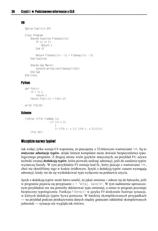36   Część I n Podstawowe informacje o CLR


     VB
          Option Explicit Off

          Class Program
              Shared Function Fibonacci(x)
                  If (x <= 1)
                      Return 1
                  End If

                  Return Fibonacci(x - 1) + Fibonacci(x - 2)
              End Function

              Shared Sub Main()
                  Console.WriteLine(Fibonacci(10))
              End Sub
          End Class

     Python
          def fib(i):
              if i <= 1:
                  return 1
              return fib(i-1) + fib(i-2)

          print fib(10)

     Scheme
          (letrec ((fib (lambda (x)
                            (if (<= x 1)
                                1
                                (+ (fib (- x 1)) (fib (- x 2)))))))
              (fib 10))


     Wszędzie nazwy typów!
     Jak widać, tylko wersja C# wspomina, że pracujemy z 32-bitowymi wartościami int. Są to
     statyczne adnotacje typów, dzięki którym kompilator może dowieść bezpieczeństwa typo-
     logicznego programu. Z drugiej strony wiele języków statycznych, na przykład F#, używa
     techniki zwanej dedukcją typów, która pozwala uniknąć adnotacji, jeśli do ustalenia typów
     wystarczą literały. W tym przykładzie F# emituje kod IL, który pracuje z wartościami int,
     choć nie określiliśmy tego w kodzie źródłowym. Języki z dedukcją typów czasem wymagają
     adnotacji, kiedy nie da się wydedukować typu wyłącznie na podstawie użycia.

     Język z dedukcją typów może łatwo ustalić, że jakaś zmienna x odnosi się do łańcucha, jeśli
     w programie pojawia się przypisanie x = "Witaj, świecie". W tym nadmiernie uproszczo-
     nym przykładzie nie ma potrzeby deklarować typu zmiennej, a mimo to program pozostaje
     bezpieczny typologicznie. Funkcja Fibonacci w języku F# doskonale ilustruje sytuacje,
     w których dedukcja typów bywa pomocna. W bardziej skomplikowanych przypadkach
     — na przykład podczas przekazywania danych między granicami oddzielnie skompilowanych
     jednostek — sytuacja nie wygląda tak różowo.
 