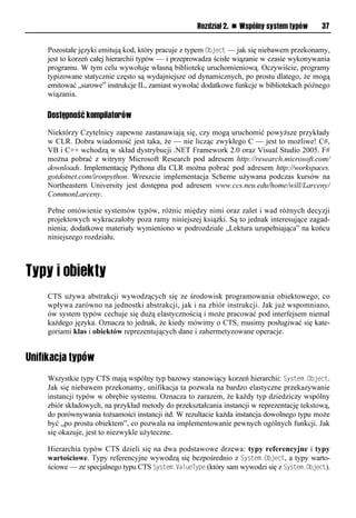 Rozdział 2. n Wspólny system typów      37


     Pozostałe języki emitują kod, który pracuje z typem Object — jak się niebawem przekonamy,
     jest to korzeń całej hierarchii typów — i przeprowadza ścisłe wiązanie w czasie wykonywania
     programu. W tym celu wywołuje własną bibliotekę uruchomieniową. Oczywiście, programy
     typizowane statycznie często są wydajniejsze od dynamicznych, po prostu dlatego, że mogą
     emitować „surowe” instrukcje IL, zamiast wywołać dodatkowe funkcje w bibliotekach późnego
     wiązania.

     Dostępność kompilatorów

     Niektórzy Czytelnicy zapewne zastanawiają się, czy mogą uruchomić powyższe przykłady
     w CLR. Dobra wiadomość jest taka, że — nie licząc zwykłego C — jest to możliwe! C#,
     VB i C++ wchodzą w skład dystrybucji .NET Framework 2.0 oraz Visual Studio 2005. F#
     można pobrać z witryny Microsoft Research pod adresem http://research.microsoft.com/
     downloads. Implementację Pythona dla CLR można pobrać pod adresem http://workspaces.
     gotdotnet.com/ironpython. Wreszcie implementacja Scheme używana podczas kursów na
     Northeastern University jest dostępna pod adresem www.ccs.neu.edu/home/will/Larceny/
     CommonLarceny.

     Pełne omówienie systemów typów, różnic między nimi oraz zalet i wad różnych decyzji
     projektowych wykraczałoby poza ramy niniejszej książki. Są to jednak interesujące zagad-
     nienia; dodatkowe materiały wymieniono w podrozdziale „Lektura uzupełniająca” na końcu
     niniejszego rozdziału.




     CTS używa abstrakcji wywodzących się ze środowisk programowania obiektowego, co
     wpływa zarówno na jednostki abstrakcji, jak i na zbiór instrukcji. Jak już wspomniano,
     ów system typów cechuje się dużą elastycznością i może pracować pod interfejsem niemal
     każdego języka. Oznacza to jednak, że kiedy mówimy o CTS, musimy posługiwać się kate-
     goriami klas i obiektów reprezentujących dane i zahermetyzowane operacje.


Unifikacja typów
     Wszystkie typy CTS mają wspólny typ bazowy stanowiący korzeń hierarchii: System.Object.
     Jak się niebawem przekonamy, unifikacja ta pozwala na bardzo elastyczne przekazywanie
     instancji typów w obrębie systemu. Oznacza to zarazem, że każdy typ dziedziczy wspólny
     zbiór składowych, na przykład metody do przekształcania instancji w reprezentację tekstową,
     do porównywania tożsamości instancji itd. W rezultacie każda instancja dowolnego typu może
     być „po prostu obiektem”, co pozwala na implementowanie pewnych ogólnych funkcji. Jak
     się okazuje, jest to niezwykle użyteczne.

     Hierarchia typów CTS dzieli się na dwa podstawowe drzewa: typy referencyjne i typy
     wartościowe. Typy referencyjne wywodzą się bezpośrednio z System.Object, a typy warto-
     ściowe — ze specjalnego typu CTS System.ValueTySe (który sam wywodzi się z System.Object).
 