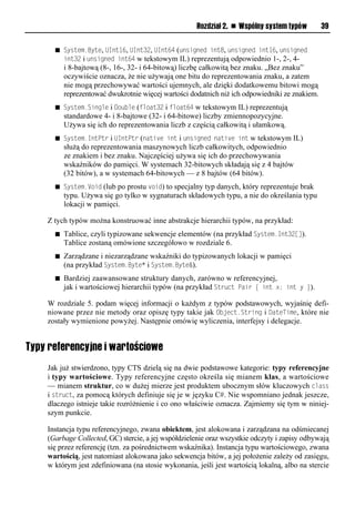 Rozdział 2. n Wspólny system typów         39


      n System.Byte, UInt16, UInt32, UInt64 (unsigned int8, unsigned int16, unsigned
          int32 i unsigned int64 w tekstowym IL) reprezentują odpowiednio 1-, 2-, 4-
          i 8-bajtową (8-, 16-, 32- i 64-bitową) liczbę całkowitą bez znaku. „Bez znaku”
          oczywiście oznacza, że nie używają one bitu do reprezentowania znaku, a zatem
          nie mogą przechowywać wartości ujemnych, ale dzięki dodatkowemu bitowi mogą
          reprezentować dwukrotnie więcej wartości dodatnich niż ich odpowiedniki ze znakiem.
      n System.Single i Double (float32 i float64   w tekstowym IL) reprezentują
          standardowe 4- i 8-bajtowe (32- i 64-bitowe) liczby zmiennopozycyjne.
          Używa się ich do reprezentowania liczb z częścią całkowitą i ułamkową.
      n System.IntStr i UIntStr (native int i unsigned native int    w tekstowym IL)
          służą do reprezentowania maszynowych liczb całkowitych, odpowiednio
          ze znakiem i bez znaku. Najczęściej używa się ich do przechowywania
          wskaźników do pamięci. W systemach 32-bitowych składają się z 4 bajtów
          (32 bitów), a w systemach 64-bitowych — z 8 bajtów (64 bitów).
      n System.Void   (lub po prostu void) to specjalny typ danych, który reprezentuje brak
          typu. Używa się go tylko w sygnaturach składowych typu, a nie do określania typu
          lokacji w pamięci.

    Z tych typów można konstruować inne abstrakcje hierarchii typów, na przykład:
      n   Tablice, czyli typizowane sekwencje elementów (na przykład System.Int32[]).
          Tablice zostaną omówione szczegółowo w rozdziale 6.
      n   Zarządzane i niezarządzane wskaźniki do typizowanych lokacji w pamięci
          (na przykład System.Byte* i System.Byte&).
      n   Bardziej zaawansowane struktury danych, zarówno w referencyjnej,
          jak i wartościowej hierarchii typów (na przykład Struct Sair { int x; int y }).

    W rozdziale 5. podam więcej informacji o każdym z typów podstawowych, wyjaśnię defi-
    niowane przez nie metody oraz opiszę typy takie jak Object.String i DateTime, które nie
    zostały wymienione powyżej. Następnie omówię wyliczenia, interfejsy i delegacje.


Typy referencyjne i wartościowe
    Jak już stwierdzono, typy CTS dzielą się na dwie podstawowe kategorie: typy referencyjne
    i typy wartościowe. Typy referencyjne często określa się mianem klas, a wartościowe
    — mianem struktur, co w dużej mierze jest produktem ubocznym słów kluczowych class
    i struct, za pomocą których definiuje się je w języku C#. Nie wspomniano jednak jeszcze,
    dlaczego istnieje takie rozróżnienie i co ono właściwie oznacza. Zajmiemy się tym w niniej-
    szym punkcie.

    Instancja typu referencyjnego, zwana obiektem, jest alokowana i zarządzana na odśmiecanej
    (Garbage Collected, GC) stercie, a jej współdzielenie oraz wszystkie odczyty i zapisy odbywają
    się przez referencję (tzn. za pośrednictwem wskaźnika). Instancja typu wartościowego, zwana
    wartością, jest natomiast alokowana jako sekwencja bitów, a jej położenie zależy od zasięgu,
    w którym jest zdefiniowana (na stosie wykonania, jeśli jest wartością lokalną, albo na stercie
 