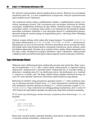 40   Część I n Podstawowe informacje o CLR


     GC, jeśli jest częścią struktury danych zaalokowanej na stercie). Wartości nie są zarządzane
     niezależnie przez GC, a w razie współdzielenia są kopiowane. Służą do reprezentowania
     typów podstawowych i skalarnych.

     Aby zilustrować różnicę między współdzieleniem obiektu a współdzieleniem wartości, roz-
     ważmy następującą sytuację. Gdy wczytujemy pole zawierające referencję do obiektu,
     wczytujemy współdzieloną referencję do tego obiektu. Natomiast kiedy wczytujemy pole
     zawierające wartość, wczytujemy samą wartość, a nie referencję do niej. Dostęp do obiektu
     spowoduje wyłuskanie wskaźnika w celu odczytania danych ze współdzielonej pamięci,
     natomiast dostęp do wartości polega na bezpośredniej pracy z sekwencją bitów składającą
     się na tę wartość.

     Niektóre sytuacje dyktują wybór jednej albo drugiej kategorii. Na przykład System.String
     jest typem referencyjnym, a System.Int32 (tzn. int32 w IL, int w C#) — wartościowym.
     Zdecydowano się na to nie bez powodu. Wyborem domyślnym zawsze powinna być klasa;
     jeśli jednak mamy małą strukturę danych z semantyką wartościową, użycie struktury często
     jest bardziej odpowiednie. Postaram się tu wyjaśnić różnice między obiema kategoriami oraz
     ich wady i zalety. Przedstawię też pojęcia interfejsów, typów wskaźników, opakowywania
     i odpakowywania oraz definiowania typów dopuszczających wartość pustą (ang. nullability).


Typy referencyjne (klasy)

     Większość typów definiowanych przez użytkownika powinna mieć postać klas. Klasy wywo-
     dzą się bezpośrednio z Object albo z innych typów referencyjnych, co zapewnia większą
     elastyczność i ekspresywność w hierarchii typów. Wspomniano już, że wszystkie obiekty są
     alokowane i zarządzane przez GC na odśmiecanej stercie. Jak przekonamy się w rozdziale
     3., oznacza to, że obiekt „żyje” tak długo, dopóki istnieje osiągalna referencja do niego, po
     czym GC może odzyskać i ponownie wykorzystać zajmowaną przez niego pamięć.

     Referencje do obiektów mogą przyjmować specjalną wartość null, która zasadniczo ozna-
     cza, że referencja jest pusta. Innymi słowy, null może reprezentować nieobecność obiektu.
     Jeśli spróbujemy wykonać operację na referencji null, zwykle otrzymamy wyjątek NullRe-
     ferenceExceStion. Typy wartościowe nie obsługują takiego mechanizmu, choć w wersji 2.0
     .NET Framework wprowadzono specjalny typ (opisywany niżej), który realizuje tę semantykę.

     W C# nowy typ referencyjny można utworzyć za pomocą słowa kluczowego class, na
     przykład:
        class Customer
        {
            public string name;
            public string address;

            // Itd., itd., itd.
        }

     Klasa może zawierać każdą z jednostek abstrakcji omawianych w dalszej części rozdziału,
     w tym pola, metody, konstruktory, właściwości itd.
 