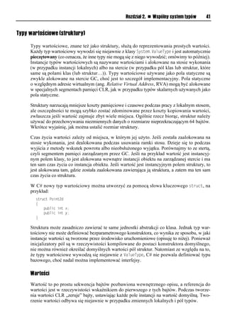 Rozdział 2. n Wspólny system typów       41


Typy wartościowe (struktury)

     Typy wartościowe, znane też jako struktury, służą do reprezentowania prostych wartości.
     Każdy typ wartościowy wywodzi się niejawnie z klasy System.ValueTySe i jest automatycznie
     pieczętowany (co oznacza, że inne typy nie mogą się z niego wywodzić; omówimy to później).
     Instancje typów wartościowych są nazywane wartościami i alokowane na stosie wykonania
     (w przypadku instancji lokalnych) albo na stercie (w przypadku pól klas lub struktur, które
     same są polami klas (lub struktur…)). Typy wartościowe używane jako pola statyczne są
     zwykle alokowane na stercie GC, choć jest to szczegół implementacyjny. Pola statyczne
     o względnym adresie wirtualnym (ang. Relative Virtual Address, RVA) mogą być alokowane
     w specjalnych segmentach pamięci CLR, jak w przypadku typów skalarnych używanych jako
     pola statyczne.

     Struktury narzucają mniejsze koszty pamięciowe i czasowe podczas pracy z lokalnym stosem,
     ale oszczędności te mogą szybko zostać zdominowane przez koszty kopiowania wartości,
     zwłaszcza jeśli wartość zajmuje zbyt wiele miejsca. Ogólnie rzecz biorąc, struktur należy
     używać do przechowywania niezmiennych danych o rozmiarze nieprzekraczającym 64 bajtów.
     Wkrótce wyjaśnię, jak można ustalić rozmiar struktury.

     Czas życia wartości zależy od miejsca, w którym jej użyto. Jeśli została zaalokowana na
     stosie wykonania, jest dealokowana podczas usuwania ramki stosu. Dzieje się to podczas
     wyjścia z metody wskutek powrotu albo nieobsłużonego wyjątku. Porównajmy to ze stertą,
     czyli segmentem pamięci zarządzanym przez GC. Jeśli na przykład wartość jest instancyj-
     nym polem klasy, to jest alokowana wewnątrz instancji obiektu na zarządzanej stercie i ma
     ten sam czas życia co instancja obiektu. Jeśli wartość jest instancyjnym polem struktury, to
     jest alokowana tam, gdzie została zaalokowana zawierająca ją struktura, a zatem ma ten sam
     czas życia co struktura.

     W C# nowy typ wartościowy można utworzyć za pomocą słowa kluczowego struct, na
     przykład:
       struct Point2d
       {
           public int x;
           public int y;
       }

     Struktura może zasadniczo zawierać te same jednostki abstrakcji co klasa. Jednak typ war-
     tościowy nie może definiować bezparametrowego konstruktora, co wynika ze sposobu, w jaki
     instancje wartości są tworzone przez środowisko uruchomieniowe (opisuję to niżej). Ponieważ
     inicjalizatory pól są w rzeczywistości kompilowane do postaci konstruktora domyślnego,
     nie można również określać domyślnych wartości pól struktur. Natomiast ze względu na to,
     że typy wartościowe wywodzą się niejawnie z ValueTySe, C# nie pozwala definiować typu
     bazowego, choć nadal można implementować interfejsy.

     Wartości
     Wartość to po prostu sekwencja bajtów pozbawiona wewnętrznego opisu, a referencja do
     wartości jest w rzeczywistości wskaźnikiem do pierwszego z tych bajtów. Podczas tworze-
     nia wartości CLR „zeruje” bajty, ustawiając każde pole instancji na wartość domyślną. Two-
     rzenie wartości odbywa się niejawnie w przypadku zmiennych lokalnych i pól typów.
 