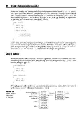 42    Część I n Podstawowe informacje o CLR


      Zerowanie wartości jest semantycznym odpowiednikiem ustawienia jej na default(T), gdzie T
      jest typem docelowej wartości. Polega to po prostu na ustawieniu każdego bajta struktury
      na 0, co daje wartość 0 dla liczb całkowitych, 0.0 dla liczb zmiennopozycyjnych, false dla
      wartości logicznych i null dla referencji. Wygląda to tak, jakby typ pokazany w poprzednim
      przykładzie był zdefiniowany w następujący sposób:
         struct Point2d
         {
             public int x;
             public int y;

                public Point2d()
                {
                    x = default(int);
                    y = default(int);
                }
         }

      Oczywiście, jest to tylko pojęciowy model tego, co zachodzi w rzeczywistości, ale może pomóc
      Czytelnikom zrozumieć proces tworzenia wartości. Instrukcja default(T) odpowiada wywo-
      łaniu bezargumentowego konstruktora. Na przykład instrukcje Soint2d S = default(Soint2d)
      oraz Soint2d S = new Soint2d() są kompilowane do takiego samego kodu IL.


Układ w pamięci

      Rozważmy krótko układ obiektów i wartości w pamięci. Powinno to zilustrować kilka fun-
      damentalnych różnic między nimi. Przypuśćmy, że mamy klasę i strukturę, a każda z nich
      zawiera dwa pola typu int:
         class SampleClass
         {
             public int x;
             public int y;
         }

         struct SampleStruct
         {
             public int x;
             public int y;
         }

      Wyglądają one bardzo podobnie, ale ich instancje znacznie się różnią. Przedstawiono to
      graficznie na rysunku 2.2 i opisano dokładnie poniżej.

Rysunek 2.2.
Układ obiektu
i wartości
w pamięci
 