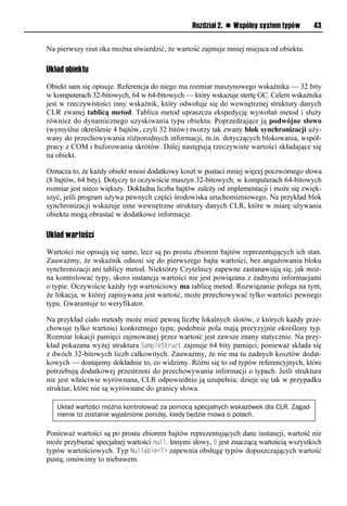 Rozdział 2. n Wspólny system typów       43


Na pierwszy rzut oka można stwierdzić, że wartość zajmuje mniej miejsca od obiektu.

Układ obiektu

Obiekt sam się opisuje. Referencja do niego ma rozmiar maszynowego wskaźnika — 32 bity
w komputerach 32-bitowych, 64 w 64-bitowych — który wskazuje stertę GC. Celem wskaźnika
jest w rzeczywistości inny wskaźnik, który odwołuje się do wewnętrznej struktury danych
CLR zwanej tablicą metod. Tablica metod upraszcza ekspedycję wywołań metod i służy
również do dynamicznego uzyskiwania typu obiektu. Poprzedzające ją podwójne słowo
(wymyślne określenie 4 bajtów, czyli 32 bitów) tworzy tak zwany blok synchronizacji uży-
wany do przechowywania różnorodnych informacji, m.in. dotyczących blokowania, współ-
pracy z COM i buforowania skrótów. Dalej następują rzeczywiste wartości składające się
na obiekt.

Oznacza to, że każdy obiekt wnosi dodatkowy koszt w postaci mniej więcej poczwórnego słowa
(8 bajtów, 64 bity). Dotyczy to oczywiście maszyn 32-bitowych; w komputerach 64-bitowych
rozmiar jest nieco większy. Dokładna liczba bajtów zależy od implementacji i może się zwięk-
szyć, jeśli program używa pewnych części środowiska uruchomieniowego. Na przykład blok
synchronizacji wskazuje inne wewnętrzne struktury danych CLR, które w miarę używania
obiektu mogą obrastać w dodatkowe informacje.

Układ wartości

Wartości nie opisują się same, lecz są po prostu zbiorem bajtów reprezentujących ich stan.
Zauważmy, że wskaźnik odnosi się do pierwszego bajta wartości, bez angażowania bloku
synchronizacji ani tablicy metod. Niektórzy Czytelnicy zapewne zastanawiają się, jak moż-
na kontrolować typy, skoro instancja wartości nie jest powiązana z żadnymi informacjami
o typie. Oczywiście każdy typ wartościowy ma tablicę metod. Rozwiązanie polega na tym,
że lokacja, w której zapisywana jest wartość, może przechowywać tylko wartości pewnego
typu. Gwarantuje to weryfikator.

Na przykład ciało metody może mieć pewną liczbę lokalnych slotów, z których każdy prze-
chowuje tylko wartości konkretnego typu; podobnie pola mają precyzyjnie określony typ.
Rozmiar lokacji pamięci zajmowanej przez wartość jest zawsze znany statycznie. Na przy-
kład pokazana wyżej struktura SamSleStruct zajmuje 64 bity pamięci, ponieważ składa się
z dwóch 32-bitowych liczb całkowitych. Zauważmy, że nie ma tu żadnych kosztów dodat-
kowych — dostajemy dokładnie to, co widzimy. Różni się to od typów referencyjnych, które
potrzebują dodatkowej przestrzeni do przechowywania informacji o typach. Jeśli struktura
nie jest właściwie wyrównana, CLR odpowiednio ją uzupełnia; dzieje się tak w przypadku
struktur, które nie są wyrównane do granicy słowa.

   Układ wartości można kontrolować za pomocą specjalnych wskazówek dla CLR. Zagad-
   nienie to zostanie wyjaśnione poniżej, kiedy będzie mowa o polach.

Ponieważ wartości są po prostu zbiorem bajtów reprezentujących dane instancji, wartość nie
może przybierać specjalnej wartości null. Innymi słowy, 0 jest znaczącą wartością wszystkich
typów wartościowych. Typ Nullable<T> zapewnia obsługę typów dopuszczających wartość
pustą; omówimy to niebawem.
 
