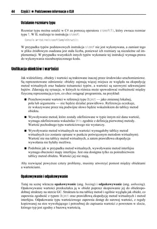 44    Część I n Podstawowe informacje o CLR


      Ustalanie rozmiaru typu

      Rozmiar typu można ustalić w C# za pomocą operatora sizeof(T), który zwraca rozmiar
      typu T. W IL realizuje to instrukcja sizeof:
        Console.WriteLine(sizeof(SampleStruct));

      W przypadku typów podstawowych instrukcja sizeof nie jest wykonywana, a zamiast tego
      w pliku źródłowym osadzana jest stała liczba, ponieważ ich rozmiary są niezależne od im-
      plementacji. W przypadku wszystkich innych typów wykonanie tej instrukcji wymaga prawa
      do wykonywania niezabezpieczonego kodu.


Unifikacja obiektów i wartości

      Jak widzieliśmy, obiekty i wartości są traktowane inaczej przez środowisko uruchomieniowe.
      Są reprezentowane odmiennie: obiekty zajmują więcej miejsca ze względu na ekspedycję
      metod wirtualnych oraz badanie tożsamości typów, a wartości są surowymi sekwencjami
      bajtów. Zdarzają się sytuacje, w których ta różnica może spowodować rozbieżność między
      fizyczną reprezentacją a tym, co chce osiągnąć programista, na przykład:
        n   Przechowywanie wartości w referencji typu Object — jako zmiennej lokalnej,
            pola lub argumentu — nie będzie działać prawidłowo. Referencja oczekuje,
            że wskazywane przez nią podwójne słowo będzie wskaźnikiem do tablicy metod
            obiektu.
        n   Wywoływanie metod, które zostały zdefiniowane w typie innym niż dana wartość,
            wymaga zdefiniowania wskaźnika this zgodnie z definicją pierwotnej metody.
            Wartość pochodnego typu wartościowego nie wystarczy.
        n   Wywoływanie metod wirtualnych na wartości wymagałoby tablicy metod
            wirtualnych (co zostanie opisane w punkcie poświęconym metodom wirtualnym).
            Wartość nie ma tablicy metod wirtualnych, a zatem prawidłowa ekspedycja
            wywołania nie byłaby możliwa.
        n   Podobnie jak w przypadku metod wirtualnych, wywoływanie metod interfejsu
            wymaga obecności mapy interfejsu. Jest ona dostępna tylko za pośrednictwem
            tablicy metod obiektu. Wartości jej nie mają.

      Aby rozwiązać powyższe cztery problemy, musimy utworzyć pomost między obiektami
      a wartościami.

      Opakowywanie i odpakowywanie
      Tutaj na scenę wkracza opakowywanie (ang. boxing) i odpakowywanie (ang. unboxing).
      Opakowywanie wartości przekształca ją w obiekt poprzez skopiowanie jej do obiektopo-
      dobnej struktury na stercie GC. Struktura ta ma tablicę metod i ogólnie wygląda jak obiekt, co
      zapewnia zgodność z typem Object oraz prawidłową ekspedycję metod wirtualnych i metod
      interfejsu. Odpakowanie typu wartościowego zapewnia dostęp do surowej wartości, z reguły
      kopiowanej na stos wywołującego i potrzebnej do zapisania wartości z powrotem w slocie,
      którego typ jest zgodny z bazową wartością.
 
